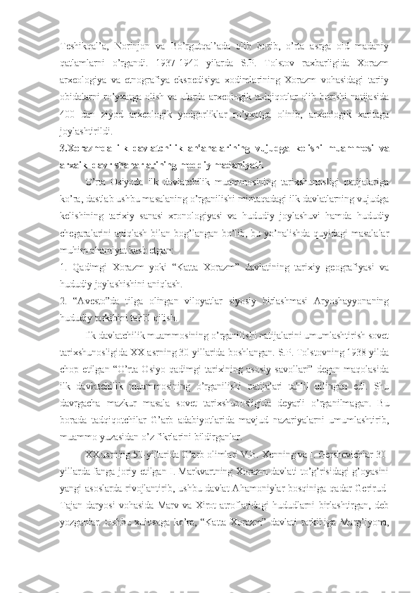 Teshikqal’a,   Norinjon   va   Bo’rgutqal’ada   olib   borib,   o’rta   asrga   oid   madaniy
qatlamlarni   o’rgandi.   1937-1940   yilarda   S.P.   Tolstov   raxbarligida   Xorazm
arxeologiya   va   etnografiya   ekspedisiya   xodimlarining   Xorazm   vohasidagi   tariiy
obidalarni   ro’yxatga   olish   va   ularda   arxeologik   tadqiqotlar   olib   borishi   natijasida
400   dan   ziyod   arxeologik   yodgorliklar   ro’yxatga   olinib,   arxeologik   xaritaga
joylashtirildi. 
3.Xorazmda   ilk   davlatchilik   an’analarining   vujudga   kelishi   muammosi   va
arxaik  davr shaharlarining moddiy madaniyati. 
O’rta   Osiyoda   ilk   davlatchilik   muammosining   tarixshunosligi   natijalariga
ko’ra, dastlab ushbu masalaning o’rganilishi mintaqadagi ilk davlatlarning vujudga
kelishining   tarixiy   sanasi–xronologiyasi   va   hududiy   joylashuvi   hamda   hududiy
chegaralarini aniqlash bilan bog’langan bo’lib, bu yo’nalishda quyidagi masalalar
muhim ahamiyat kasb etgan:
1.   Qadimgi   Xorazm   yoki   “Katta   Xorazm”   davlatining   tarixiy   geografiyasi   va
hududiy joylashishini aniqlash.
2.   “Avesto”da   tilga   olingan   viloyatlar   siyosiy   birlashmasi   Aryoshayyonaning
hududiy tarkibini tahlil qilish.
Ilk davlatchilik muammosining o’rganilishi natijalarini umumlashtirish sovet
tarixshunosligida XX asrning 30-yillarida boshlangan. S.P. Tolstovning 1938 yilda
chop   etilgan   “O’rta   Osiyo   qadimgi   tarixining   asosiy   savollari”   degan   maqolasida
ilk   davlatchilik   muammosining   o’rganilishi   natijalari   tahlil   qilingan   edi.   Shu
davrgacha   mazkur   masala   sovet   tarixshunosligida   deyarli   o’rganilmagan.   Bu
borada   tadqiqotchilar   G’arb   adabiyotlarida   mavjud   nazariyalarni   umumlashtirib,
muammo yuzasidan o’z fikrlarini bildirganlar.
XX asrning 50-yillarida G’arb olimlari V.B. Xenning va I. Gershevichlar 30-
yillarda fanga joriy etilgan I. Markvartning Xorazm davlati to’g’risidagi g’oyasini
yangi asoslarda  rivojlantirib, ushbu davlat  Ahamoniylar bosqiniga qadar  Gerirud-
Tajan   daryosi   vohasida   Marv   va   Xirot   atroflaridagi   hududlarni   birlashtirgan,   deb
yozganlar.   Ushbu   xulosaga   ko’ra,   “Katta   Xorazm”   davlati   tarkibiga   Marg’iyona, 