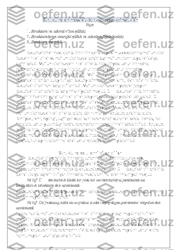 Strukturalar massivi.  Strukturaga ko’rsatkich
Reja:
1. Struktura va ularni e‘lon qilish; 
2. Strukturalarga murojat qilish va ulardan foydalanish; 
3. Struktura massivi. 
 
Dasturlashtirish masalalarida biron bir tashkilot yoki muassasalarning ma‘lumotlar
bazasini hosil qilish va ma‘lumotlar bazasi tarkibidagi ma‘lumotlarni qayta ishlashga 
tog‘ri keladi. Ma‘lumotlar bazasini hosil qilishda bitta ob‘yekt uchun bir nechta 
parametrlar saqlanadi, bunday holatlar uchun bitta ob‘yekt uchun bir nechta 
parametrlarni birlashtirilish kerak bo’ladi.  Ma‘lumotlar bazasini hosil qilish uchun 
dasturlash tillaridan qulay bo’lgan dasturiy ta‘minotlar ham ko’p, lekin ba‘zi hollarda 
dasturlash tillari ham keng qo’llaniladi. Ma‘lumotlar bazasini yaratish jarayoni 
dasturlash tillari tarkibida keng imkoniyatlari mavjud. C++ dasturlash tilida bir nechta 
turlarni birlashtirib yangi tur hosil qilish jarayoni strukturalar yaratish deb ataladi. C++ 
dasturlash tilida ma‘lumotlar bazasini hosil qilish uchun strukturalardan foydalaniladi. 
Struktura tarkibida bitta turga bir nechta turlar birlashadi. Masalan talaba haqida 
ma‘lumotlar bazasi hosil qilishda talaba deb nomlangan struktura tarkibida talaba 
familyasi, ismi, reytingi, tug‘ilgan vaqti kabi parametrlari saqlanish kerak. Demak, har 
bir talaba uchun yuqoridagi barcha parametrlar inobatga olinishi kerak bo’ladi. Struktura
tarkibida bitta o’zgaruvchini bir nechta qiymatlari bo’lishi mumkin. Bir nechta talabalar 
haqida ma‘lumotlarni qayta ishlash davrida bitta talaba uchun bir nechta parametrlar 
mavjud, bunday holatlarni hal etish uchun strukturalardan foydalaniladi. 
 
Struktura va ularni e’lon qilish
   C++ dasturlash tili tarkibida bir nechta turlarni birlashtirib bitta tur asosida 
ma‘lumotlar bazasini yaratish va ularni qayta ishlash imkoniyati keng yaratilgan. Bir 
nechta turlarni birlashtirish natijasida strukturalar hosil qilib C++ dasturlash tili tarkibida
tashkilotlarga tegishli bo’lgan bir nechta masalalarni hal etish imkoniyati mavjud.  
Ta‘rif: C++ dasturlash tilida bir yoki bir nechta turlarni jamlanmasini 
birlashtirish  struktura  deb nomlanadi. 
Strukturalarni ba‘zi hollarda yozuvlar ham deb ataladi, strukturalar tarkibidagi turlarning
har biri maydon deb nomlanadi. 
Ta‘rif: Ob‘yektning bitta xususiyatini uzida saqlaydigan parameter  maydon  deb 
nomlanadi. 
Talaba haqida ma‘lumotlar strukturasi hosil qilinishda quyidagi maydonlar bo’lishi 
mumkin: Talabani familyasi, ismi, otasining ismi, tug‘ilgan vaqti, telefoni, manzili va 
hakoza. Strukturalar maydonlardan tashkil topgan ekan, struktura tarkibidagi har bir 
maydon strukturani bitta parametrini o’zida saqlaydi. Struktura maydoni uchun xotira 
hajmi, maydon uzunligiga teng bo’ladi. 