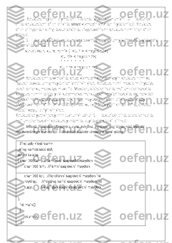  Struktura maydoni qiymatlari ifodalarda ishlatilishi mumkin.  C++ dasturlash 
tilida strukturalarni e‘lon qilishda  struct   xizmatchi so’zidan foydalaniladi. Struktura 
e‘lon qilingandan so’ng dastur tarkibida o’zgaruvchilarni struktura nomi bilan e‘lon 
qilinadi.  
C++ dasturlash tilida strukturalarni tasvirlashning umumiy ko’rinishi quyidagicha
ko’rinishda bo’ladi: 
struct <struktura nomi> {  <tur1> <maydon 1>; 
    <tur2> <maydon 2>; 
    ‘  ‘  ‘  ‘   ‘   ‘  ‘ 
   <tur n> <maydon n>; 
}; 
Strukturalarni tasvirlashda struct xizmatchi so’zidan keyin struktura nomi va 
fegurali qavsda uning maydonlari kiritilishi shart. Structura nomi  masala mohiyatiga 
qarab tanlansa, maqsadga muvofiq. Masalan, talabalar haqida ma‘lumotlar bazasida 
struktura nomini talaba yoki supermarket mahsulotlari narxlari bazasida esa narx deb 
nomlash mumkin. Strukturalar tarkibidagi maydonlarni e‘lon qilish xuddi oddiy 
o’zgaruvchilarni e‘lon qilishdek bajariladi va oxiri blok yopilishidan so’ng, albatta, 
nuqtali vergul qo’yilishi shart. 
Strukturalar yartish jarayonini tushunish uchun C++ dasturlash tilida talabalar haqida 
ma‘lumotlar bazasini struktura yordamida quyidagicha hosil qilinadi: 
Misol:  Talabalar(familyasi, ismi, telefoni, reytingi, tug‘ilgan yili) haqida 
ma‘lumotlarga asosan c++ dasturlash tilida struktura hosil qiling.   
 
   #include <iostream> 
using namespace std;      
struct talaba 
{ char[20] fam;  //familyani saqlovchi maydon 
char[20] ism;  //ismni saqlovchi maydon 
char[20] tel;   //telefonni saqlovchi maydon int 
reyting;     //reyting balini saqlovchi maydon int 
tugy;         //tug‘ilgan vaqtini saqlovchi maydon 
 
}; 
   int main()                                  
   {   
       return 0; 
    }                                                  
  