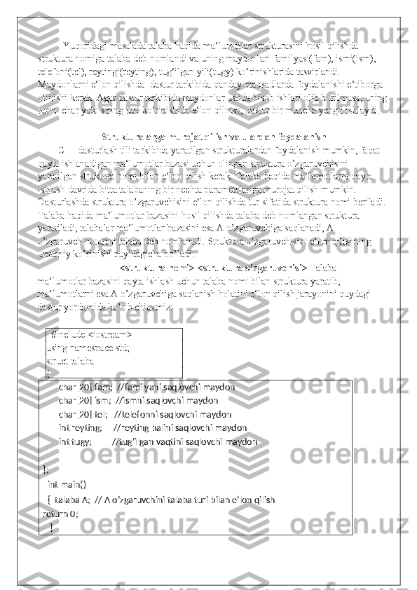 Yuqoridagi masalada talaba haqida ma‘lumotlar strukturasini hosil qilishda 
struktura nomiga talaba deb nomlandi va uning maydonlari familyasi(fam), ismi(ism), 
telefoni(tel), reytingi(reyting), tug‘ilgan yili(tugy) ko‘rinishlarida tasvirlandi. 
Maydonlarni e‘lon qilishda  dastur tarkibida qanday maqsadlarda foydalanishi e‘tiborga 
olinishi kerak.  Agar   dastur   tarkibida   maydonlar   ustida   hisob   ishlari   olib   borilmasa ,  uning
turini   char   yoki   string   turi   ko ’ rinishida   e ‘ lon   qilinsa ,  dastur   bir   muncha   yengil   ishlaydi . 
 
Strukturalarga murojat qilish va ulardan foydalanish 
C++ dasturlash tili tarkibida yaratilgan strukturalardan foydalanish mumkin, faqat 
qayta ishlanadigan ma‘lumotlar bazasi uchun olingan struktura o’zgaruvchisini 
yaratilgan struktura nomi bilan e‘lon qilish kerak. Talaba haqida ma‘lumotlarni qayta 
ishlash davrida bitta talabaning bir nechta parametrlariga murojat qilish mumkin. 
Dasturlashda struktura o’zgaruvchisini e‘lon qilishda tur sifatida struktura nomi beriladi.
Talaba haqida ma‘lumotlar bazasini hosil qilishda talaba deb nomlangan struktura 
yaratiladi, talabalar ma‘lumotlar bazasini esa A o’zgaruvchiga saqlanadi, A 
o’zgaruvchini turini talaba deb nomlanadi. Struktura o’zgaruvchisini e‘lon qilishning 
umumiy ko’rinishi quyidagicha bo’ladi:  
<struktura nomi> <struktura o’zgaruvchisi>  Talaba 
ma‘lumotlar bazasini qayta ishlash uchun talaba nomi bilan struktura yaratib, 
ma‘lumotlarni esa A o’zgaruvchiga saqlanish holatini e‘lon qilish jarayonini quydagi 
dastur yordamida ko’rib chiqamiz: 
 
   #include <iostream> 
using namespace std;      
struct talaba 
{ 
char[20] fam;  //familyani saqlovchi maydon 
char[20] ism;  //ismni saqlovchi maydon 
char[20] tel;   //telefonni saqlovchi maydon
int reyting;     //reyting balini saqlovchi maydon 
int tugy;         //tug‘ilgan vaqtini saqlovchi maydon
 
}; 
   int main()                                  
   {  talaba A;  // A o’zgaruvchini talaba turi bilan e‘lon qilish   
return 0; 
    }                                                  
 
  