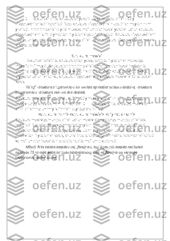 C++ dasturlash tilida strukturalar yaratib ularga murojat qilish oddiy 
o’zgaruvchilar kabi bajariladi faqat struktura o’zgaruvchisi nuqta bilan maydon nomi 
yoziladi. Biror bir tashkilot yoki mussasa ma‘lumotlar bazasi yaratish uchun struktura 
o’zgaruvchisini ko’p qiymatidan foydalanishga to’g‘ri keladi. Struktura o’zgaruvchisini
ikki va undan ortiq qiymatlariga murojat qilish uchun struktura o’zgaruvchisini massiv 
sifatida qarash mumkin. 
 
Struktura massivi
Dasturlash tarkibida strukturalardan yakka tartibda foydalanish maqsadga 
muvofiq bo’lmaydi. Strukturalar biror bir tashkilot ma‘lumotlar bazasi berilganda 
ularning qayta ishlash uchun qulay vosita hisoblanadi. Agar strukturalar bir nechta 
qiymatlar uchun ishlatilsa, struktura o’zgaruvchisini struktura massivi sifatida qarash 
kerak.  
Ta‘rif: struktura o’zgaruvchisi bir nechta qiymatlar uchun ishlatilsa, struktura 
o’zgaruvchisi struktura massivi deb ataladi. 
Struktura massivini e‘lon qilish, xuddi oddiy massiv kabi e‘lon qilinadi, faqatgina 
massiv turiga struktura nomi ko’rsatiladi. C++ dasturlash tilida struktura massivlarini 
e‘lon qilishning umimiy ko’rinishi quyidagicha bo’ladi: 
<struktura nomi> <struktura massivi>[<qiymatlar soni>] 
Struktura massiviga murojat qilish uchun massiv elementlariga murojat qilishdek 
bajariladi faqatgina massiv elementlari maydon nomi bilan birga murojat qilinadi. 
Talabalar haqida ma‘lumotlar yaratish va ularni qayta ishlash uchun  struktura 
massividan foydalanish kerak, chunki bitta talaba uchun bir nechta parametr ishlatiladi 
va ma‘lumotlar bazasida n ta talaba haqida ma‘lumot saqlanadi.  
Misol:  N ta talaba haqida ismi, familyasi, tug‘ilgan yili haqida ma‘lumot 
berilgan 20 yoshda katta bo’lgan talabalarning ismi va familyasini ekranga 
chiqaruvchi dastur tuzing.  