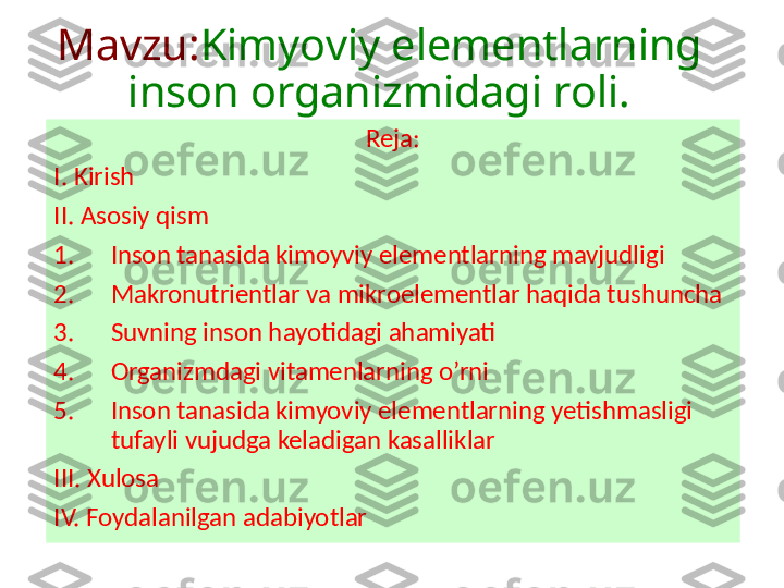 Mavzu: Kimyoviy elementlarning 
inson organizmidagi roli.
Reja:
I. Kirish 
II. Asosiy qism
1. Inson tanasida kimoyviy elementlarning mavjudligi
2. Makronutrientlar va mikroelementlar haqida tushuncha
3. Suvning inson hayotidagi ahamiyati
4. Organizmdagi vitamenlarning o’rni 
5. Inson tanasida kimyoviy elementlarning yetishmasligi 
tufayli vujudga keladigan kasalliklar
III. Xulosa
IV. Foydalanilgan adabiyotlar 