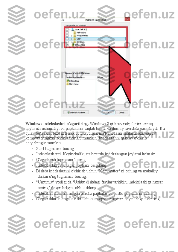 Windows indekslashni o'zgartiring.   Windows 8 qidiruv natijalarini tezroq 
qaytarish uchun fayl va papkalarni saqlab turadi va doimiy ravishda yangilaydi.   Bu
qulay bo'lsa-da, tez-tez kerak bo'lmaydigan ma'lumotlarni saqlash, oxir-oqibat, 
kompyuteringizni sekinlashtirishi mumkin.   Indekslashni qanday o'chirib 
qo'yishingiz mumkin:
 Start tugmasini bosing.
 Indekslash turi.   Keyinchalik, siz hozirda indekslangan joylarni ko'rasiz.
 O'zgartirish tugmasini bosing.
 Indekslashni istamagan joylarni belgilang.
 Diskda indekslashni o'chirish uchun "Kompyuter" ni oching va mahalliy 
diskni o'ng tugmasini bosing.
 "Umumiy" yorlig'ida "Ushbu diskdagi fayllar tarkibini indekslashiga ruxsat 
bering" degan belgini olib tashlang.
 Indekslanishini istamagan barcha papkalar va pastki papkalarni tanlang.
 O'zgarishlar kuchga kirishi uchun kompyuteringizni qayta ishga tushiring. 