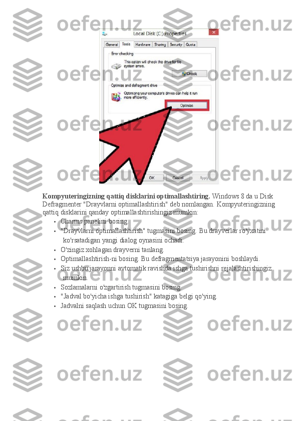 Kompyuteringizning qattiq disklarini optimallashtiring.   Windows 8 da u Disk 
Defragmenter "Drayvlarni optimallashtirish" deb nomlangan.   Kompyuteringizning 
qattiq disklarini qanday optimallashtirishingiz mumkin:
 Charms panelini bosing.
 "Drayvlarni optimallashtirish" tugmasini bosing.   Bu drayverlar ro'yxatini 
ko'rsatadigan yangi dialog oynasini ochadi.
 O'zingiz xohlagan drayverni tanlang.
 Optimallashtirish-ni bosing.   Bu defragmentatsiya jarayonini boshlaydi.
 Siz ushbu jarayonni avtomatik ravishda ishga tushirishni rejalashtirishingiz 
mumkin.
 Sozlamalarni o'zgartirish tugmasini bosing.
 "Jadval bo'yicha ishga tushirish" katagiga belgi qo'ying.
 Jadvalni saqlash uchun OK tugmasini bosing. 