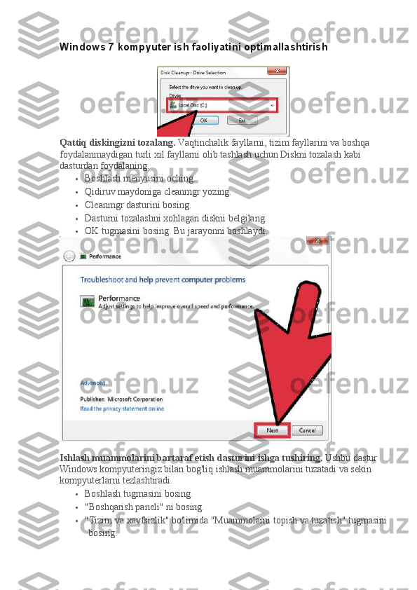 Windows 7 kompyuter ish faoliyatini optimallashtirish
Qattiq diskingizni tozalang.   Vaqtinchalik fayllarni, tizim fayllarini va boshqa 
foydalanmaydigan turli xil fayllarni olib tashlash uchun Diskni tozalash kabi 
dasturdan foydalaning.
 Boshlash menyusini oching.
 Qidiruv maydoniga cleanmgr yozing.
 Cleanmgr dasturini bosing.
 Dasturni tozalashni xohlagan diskni belgilang.
 OK tugmasini bosing.   Bu jarayonni boshlaydi.
Ishlash muammolarini bartaraf etish dasturini ishga tushiring.   Ushbu dastur 
Windows kompyuteringiz bilan bog'liq ishlash muammolarini tuzatadi va sekin 
kompyuterlarni tezlashtiradi.
 Boshlash tugmasini bosing.
 "Boshqarish paneli" ni bosing.
 "Tizim va xavfsizlik" bo'limida "Muammolarni topish va tuzatish" tugmasini
bosing. 