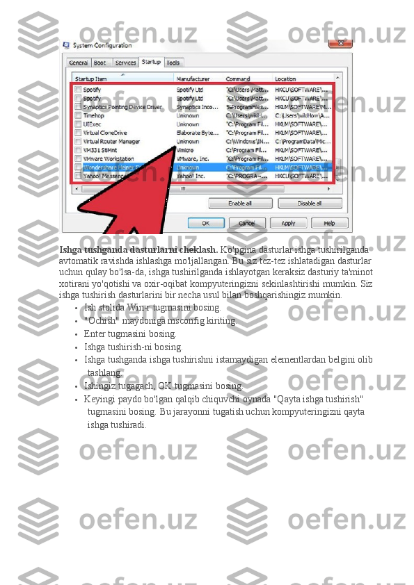 Ishga tushganda dasturlarni cheklash.   Ko'pgina dasturlar ishga tushirilganda 
avtomatik ravishda ishlashga mo'ljallangan.   Bu siz tez-tez ishlatadigan dasturlar 
uchun qulay bo'lsa-da, ishga tushirilganda ishlayotgan keraksiz dasturiy ta'minot 
xotirani yo'qotishi va oxir-oqibat kompyuteringizni sekinlashtirishi mumkin.   Siz 
ishga tushirish dasturlarini bir necha usul bilan boshqarishingiz mumkin.
 Ish stolida Win-r tugmasini bosing.
 "Ochish" maydoniga msconfig kiriting.
 Enter tugmasini bosing.
 Ishga tushirish-ni bosing.
 Ishga tushganda ishga tushirishni istamaydigan elementlardan belgini olib 
tashlang.
 Ishingiz tugagach, OK tugmasini bosing.
 Keyingi paydo bo'lgan qalqib chiquvchi oynada "Qayta ishga tushirish" 
tugmasini bosing.   Bu jarayonni tugatish uchun kompyuteringizni qayta 
ishga tushiradi. 