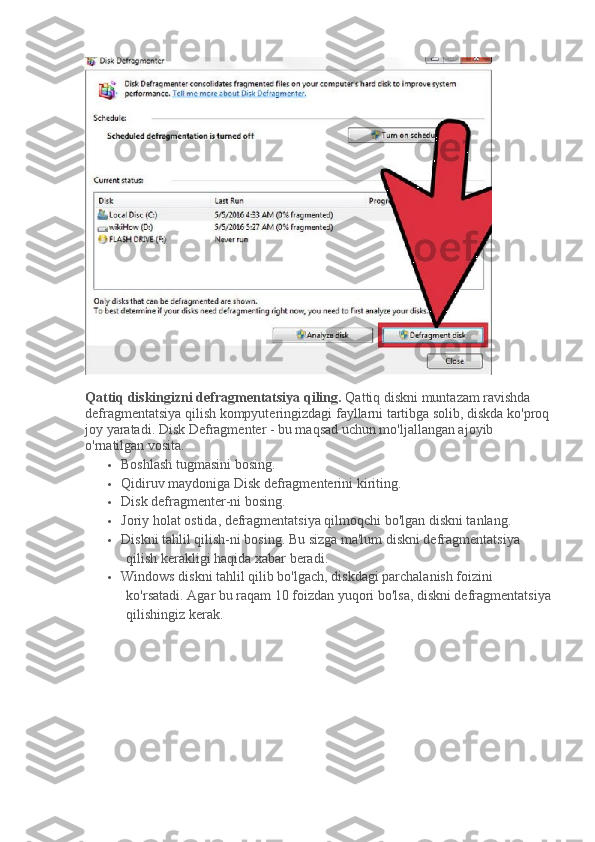 Qattiq diskingizni defragmentatsiya qiling.   Qattiq diskni muntazam ravishda 
defragmentatsiya qilish kompyuteringizdagi fayllarni tartibga solib, diskda ko'proq
joy yaratadi.   Disk Defragmenter - bu maqsad uchun mo'ljallangan ajoyib 
o'rnatilgan vosita.
 Boshlash tugmasini bosing.
 Qidiruv maydoniga Disk defragmenterini kiriting.
 Disk defragmenter-ni bosing.
 Joriy holat ostida, defragmentatsiya qilmoqchi bo'lgan diskni tanlang.
 Diskni tahlil qilish-ni bosing.   Bu sizga ma'lum diskni defragmentatsiya 
qilish kerakligi haqida xabar beradi.
 Windows diskni tahlil qilib bo'lgach, diskdagi parchalanish foizini 
ko'rsatadi.   Agar bu raqam 10 foizdan yuqori bo'lsa, diskni defragmentatsiya
qilishingiz kerak. 