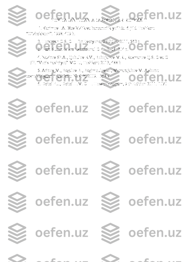 FOYDALANILGAN ADABIYOTLAR RO‘YXATI
 1. Karimov I.A. Xavfsizlik va barqarorlik yo‘lida. 6-jild. Toshkent 
“O‘zbekiston”. 1998. 409 b. 
2. Horstman C.S. C++ for Everyone, 2 edition-2011, 562 p
3. Herb Sutter. More Exceptional C++. 2007- 304 p.
  4. Nazirov Sh.A., Qobulov R.V., Bobojanov M.R., Raxmanov Q.S.  С  va  С +
+ tili. “Voris-nashriyot” MCHJ, Toshkent 2013, 488 b 
5. Aripov  М ., Begalov  В ., Begimqulov U., Mamarajabov  М . Axborot 
texnologiyalari. Toshkent: Noshir, 2009. -368 s
6. Deitel P.J., Deitel H.M. C++. How to Program, 9 th Edition-2011.-1070 