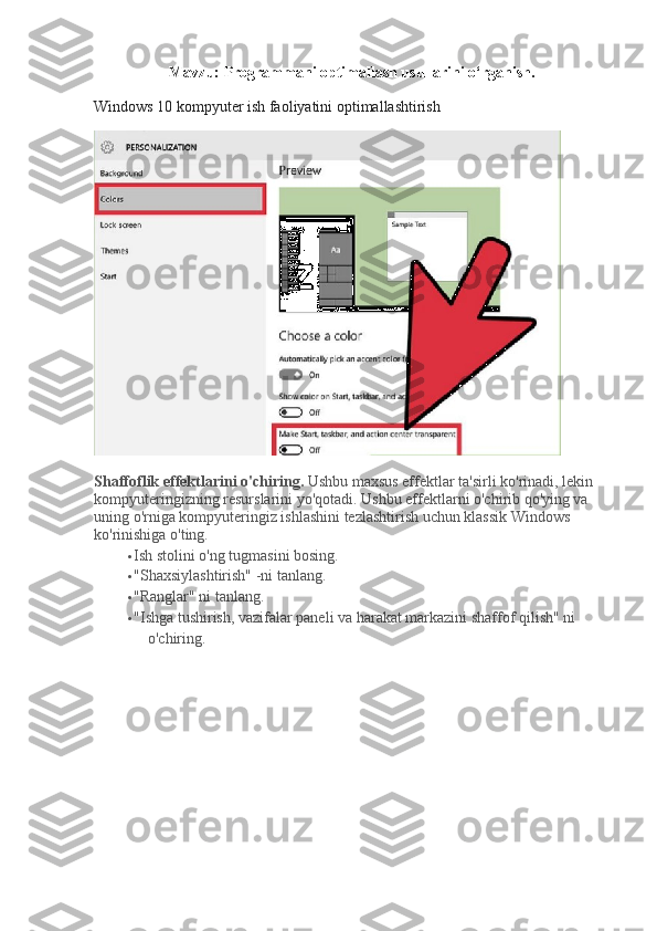 Mavzu: Programmani optimallash usullarini o‘rganish.
Windows 10 kompyuter ish faoliyatini optimallashtirish
Shaffoflik effektlarini o'chiring.   Ushbu maxsus effektlar ta'sirli ko'rinadi, lekin 
kompyuteringizning resurslarini yo'qotadi.   Ushbu effektlarni o'chirib qo'ying va 
uning o'rniga kompyuteringiz ishlashini tezlashtirish uchun klassik Windows 
ko'rinishiga o'ting.
 Ish stolini o'ng tugmasini bosing.
 "Shaxsiylashtirish" -ni tanlang.
 "Ranglar" ni tanlang.
 "Ishga tushirish, vazifalar paneli va harakat markazini shaffof qilish" ni 
o'chiring. 