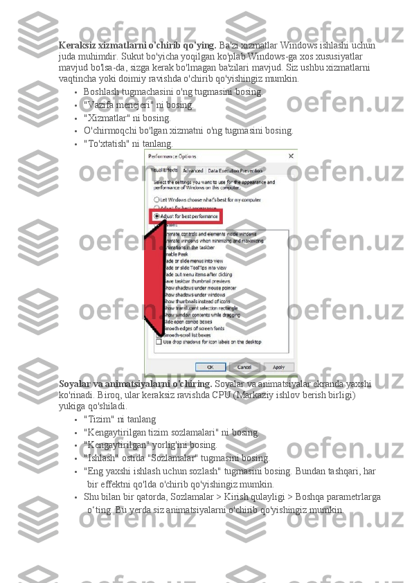 Keraksiz xizmatlarni o'chirib qo'ying.   Ba'zi xizmatlar Windows ishlashi uchun 
juda muhimdir.   Sukut bo'yicha yoqilgan ko'plab Windows-ga xos xususiyatlar 
mavjud bo'lsa-da, sizga kerak bo'lmagan ba'zilari mavjud.   Siz ushbu xizmatlarni 
vaqtincha yoki doimiy ravishda o'chirib qo'yishingiz mumkin.
 Boshlash tugmachasini o'ng tugmasini bosing.
 "Vazifa menejeri" ni bosing.
 "Xizmatlar" ni bosing.
 O'chirmoqchi bo'lgan xizmatni o'ng tugmasini bosing.
 "To'xtatish" ni tanlang.
Soyalar va animatsiyalarni o'chiring.   Soyalar va animatsiyalar ekranda yaxshi 
ko'rinadi.   Biroq, ular keraksiz ravishda CPU (Markaziy ishlov berish birligi) 
yukiga qo'shiladi.
 "Tizim" ni tanlang
 "Kengaytirilgan tizim sozlamalari" ni bosing.
 "Kengaytirilgan" yorlig'ini bosing.
 "Ishlash" ostida "Sozlamalar" tugmasini bosing.
 "Eng yaxshi ishlash uchun sozlash" tugmasini bosing.   Bundan tashqari, har 
bir effektni qo'lda o'chirib qo'yishingiz mumkin.
 Shu bilan bir qatorda, Sozlamalar > Kirish qulayligi > Boshqa parametrlarga
o‘ting.   Bu yerda siz animatsiyalarni o'chirib qo'yishingiz mumkin. 