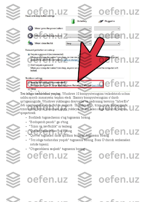 Tez ishga tushirishni yoqing.   Windows 10 kompyuteringizni tezlashtirish uchun 
ushbu ajoyib xususiyatni taqdim etadi.   Shaxsiy kompyuteringizni o'chirib 
qo'yganingizda, Windows yuklangan drayverlar va yadroning tasvirini "hiberfile" 
deb nomlangan alohida faylda saqlaydi.   Shunday qilib, tizim qayta yuklanganda, 
tizim ushbu faylni shunchaki qayta yuklaydi va shu bilan ishga tushirish vaqtini 
qisqartiradi.
 Boshlash tugmachasini o'ng tugmasini bosing.
 "Boshqarish paneli" ga o'ting.
 "Tizim va xavfsizlik" ni tanlang.
 "Quvvat parametrlari" ni bosing.
 "Quvvat tugmalari nima qilishini tanlang" tugmasini bosing.
 "Tez ishga tushirishni yoqish" tugmasini bosing.   Buni O'chirish sozlamalari 
ostida topasiz.
 "O'zgarishlarni saqlash" tugmasini bosing. 