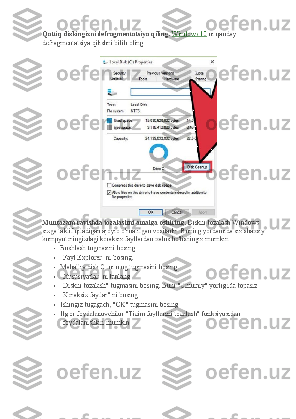 Qattiq diskingizni defragmentatsiya qiling.   Windows 10   ni qanday 
defragmentatsiya qilishni bilib oling   .
Muntazam ravishda tozalashni amalga oshiring.   Diskni tozalash Windows 
sizga taklif qiladigan ajoyib o'rnatilgan vositadir.   Buning yordamida siz shaxsiy 
kompyuteringizdagi keraksiz fayllardan xalos bo'lishingiz mumkin.
 Boshlash tugmasini bosing.
 "Fayl Explorer" ni bosing.
 Mahalliy disk C: ni o'ng tugmasini bosing.
 "Xususiyatlar" ni tanlang.
 "Diskni tozalash" tugmasini bosing.   Buni "Umumiy" yorlig'ida topasiz.
 "Keraksiz fayllar" ni bosing
 Ishingiz tugagach, "OK" tugmasini bosing.
 Ilg'or foydalanuvchilar "Tizim fayllarini tozalash" funksiyasidan 
foydalanishlari mumkin. 