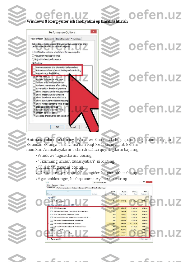 Windows 8 kompyuter ish faoliyatini optimallashtirish
Animatsiyalarni o'chiring.   Windows 8 ning juda ko'p qismi bo'lgan animatsiyalar
ekrandan ekranga o'tishda ma'lum vaqt kechikishiga olib kelishi 
mumkin.   Animatsiyalarni o'chirish uchun quyidagilarni bajaring:
 Windows tugmachasini bosing.
 "Tizimning ishlash xususiyatlari" ni kiriting.
 "Kirish" tugmasini bosing.
 "Derazalarni jonlantirish" katagidan belgini olib tashlang.
 Agar xohlasangiz, boshqa animatsiyalarni o'chiring. 