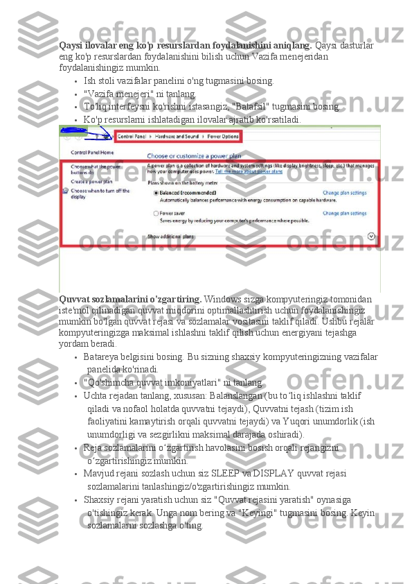 Qaysi ilovalar eng ko'p resurslardan foydalanishini aniqlang.   Qaysi dasturlar 
eng ko'p resurslardan foydalanishini bilish uchun Vazifa menejeridan 
foydalanishingiz mumkin.
 Ish stoli vazifalar panelini o'ng tugmasini bosing.
 "Vazifa menejeri" ni tanlang.
 To'liq interfeysni ko'rishni istasangiz, "Batafsil" tugmasini bosing.
 Ko'p resurslarni ishlatadigan ilovalar ajratib ko'rsatiladi.
Quvvat sozlamalarini o'zgartiring.   Windows sizga kompyuteringiz tomonidan 
iste'mol qilinadigan quvvat miqdorini optimallashtirish uchun foydalanishingiz 
mumkin bo'lgan quvvat rejasi va sozlamalar vositasini taklif qiladi.   Ushbu rejalar 
kompyuteringizga maksimal ishlashni taklif qilish uchun energiyani tejashga 
yordam beradi.
 Batareya belgisini bosing.   Bu sizning shaxsiy kompyuteringizning vazifalar 
panelida ko'rinadi.
 "Qo'shimcha quvvat imkoniyatlari" ni tanlang.
 Uchta rejadan tanlang, xususan: Balanslangan (bu to liq ishlashni taklif ʻ
qiladi va nofaol holatda quvvatni tejaydi), Quvvatni tejash (tizim ish 
faoliyatini kamaytirish orqali quvvatni tejaydi) va Yuqori unumdorlik (ish 
unumdorligi va sezgirlikni maksimal darajada oshiradi).
 Reja sozlamalarini o zgartirish havolasini bosish orqali rejangizni 	
ʻ
o zgartirishingiz mumkin.	
ʻ
 Mavjud rejani sozlash uchun siz SLEEP va DISPLAY quvvat rejasi 
sozlamalarini tanlashingiz/o'zgartirishingiz mumkin.
 Shaxsiy rejani yaratish uchun siz "Quvvat rejasini yaratish" oynasiga 
o'tishingiz kerak.   Unga nom bering va "Keyingi" tugmasini bosing.   Keyin 
sozlamalarni sozlashga o'ting. 