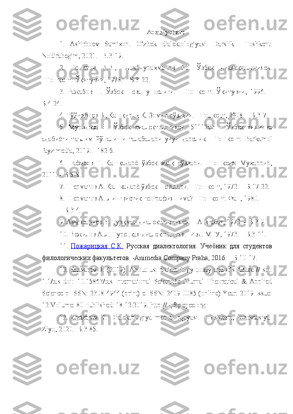 Adabiyotlar:
1.   Ashirboev   Samixon.   O‘zbek   dialektologiyasi.   Darslik.   – Toshkent :
Nodirabegim, 2021. –B.3-19.
2.   Р е ш е тов   В.В.,   Шоабдураҳмонов   Ш.   Ўзб е к   диал е ктологияси.
– Т ошкент:  Ўқитувчи, 1978. –  Б .3-22.
3.   Ражабов   Н.   Ўзб е к   ш е вашунослиги.   –   Т ошкент:   Ўқитувчи,   1996.   –
Б .4-24.
4.  Тўйчибоев Б., Қашқирли Қ. Зомин сўзлиги. – Т ошкент,   2008.  –  Б .3-7.
5.   Муродова   Н.   Ўзбек   диалектологияси.   5111200   –   Ўзбек   тили   ва
адабиёти   таълим   йўналиши   талабалари   учун   дарслик.   – Т ошкент:   Barkamol
fayz media, 2019. - 182 б.
6.   Нафасов   Т .   Қашқадарё   ўзбек   халқ   сўзлари .   – Т ошкент:   Муҳаррир ,
2011. –  Б . 5-8 .
7. Ш е рматов А. Қашқадарё ўзб е к ш е валари.  – Т ошкент , 1972. –  Б . 17-22.
8.  Ш е рматов А. Лингвистик г е ография нима?  – Т ошкент:  Фан, 1980.
–  Б . 3-4.
9.  Амансари е в В. Туркман диал е ктологияси.  –  Ашгабат, 1970. –  Б . 3-9.
10. Вежилов А.Л. Турецкая диалектология.  - Изд. МГУ, 1973.  –  Б . 3-11.
11.   Пожарицкая        С    .   К    .     Русская   диалектология.   Учебник   для   студентов
филологических факультетов .  - Animedia   Company   Praha , 2016.  –  Б . 10-17.
12. Enazarov   T . (2019).   About us:  dialectology today and it’s future   //   soi:
1.1/tas   doi:   10.15863/tas   International   Scientific   Journal   Theoretical   &   Applied
Science p-ISSN: 2308-4944 (print) e-ISSN: 2409-0085 (online) Year: 2019 Issue:
12 Volume: 80 Published: 18.12.2019 .   http://T-Science.org
13.   Enazarov   T .   Dialektologiya   metodologiyasi.   –Toshkent,   Innovatsiya-
Ziyo, 2020.  -Б .3-85. 