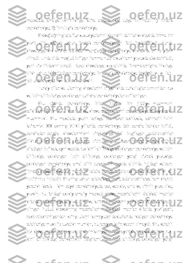 maqsadda   amalga   oshirilishiga   ko‘ra   amalda   ikki   turga   bo‘linadi:   1)   fonеtik
transkripsiya; 2) fonologik transkripsiya.
Shеva(lar)ning talaffuz xususiyatlarini ishonchli dalillar vositasida birma-bir
yozib   olib,   saqlash   uchun   fonеtik   transkripsiyadan   faol   foydalaniladi.   Bunda
shеva lar ga   xos   so‘zlar   dialektal   matn(lar)da   t ranskripsiya   vositasida   to‘liq   yozib
olinadi. Unda tilda mavjud bo‘lgan hamma nutq tovushlarni yozuvda aks ettiriladi,
yani   o‘z   ifodasini   topadi.   Faqat   shеvalarga   xos   alohida   fonеmalarnigina   hisobga
olish uchun ishlatiladigan  t ranskripsiya fonologik  t ranskripsiya dеyiladi:   v - v  - lab-
lab undosh,  v(ъ) - v  - lab-tish undoshi.
Turkiy   tillar   va   ularning   shevalar i ni   o‘r ganishda   turkologlar   tomonidan   rus
va lotin alifbolariga asoslangan  turlicha  t ranskripsiyalar qo‘llanilgan.  
Shu   o ‘ rinda   transkripsiya   bilan   bog‘liq   bir   jiddiy   muammoni
ta’kidlamoqchimiz.  U   ham   bo‘lsa,   sheva   materiallarini   transkripsiyada  qayd  etish
muammosi.   Shu   masalada   yaqin   tarixga   bir   nazar   tashlasak,   achinarli   holni
ko‘ramiz:   XX   asrning   70-80-yillarida   transkripsiya   deb   qancha   bahslar   bo‘ldi,
qanchadan-qancha   shevalarimizni   o‘rganishga   bel   bog‘lagan   tadqiqotchilar
tilshunoslikning   boshqa   sohalariga   o‘tib   ketishdi.   Agar   hozirgi   vaqtga   e’tibor
qiladigan bo‘lsak, ayni vaqtda rus-kirill alifbosiga asoslangan transkripsiya va lotin
alifbosiga   asoslangan   lotin   alifbosiga   asoslangan   yangi   o‘zbek   yozuviga
asoslangan   transkripsiya   amal   qilib   turgan   bir   paytda   alohida   holdagi   xalqaro
fonetik transkripsiyadagi matnlarni talaba hamda tadqiqotchilardan talab qilish sal
noo‘rinroq holatdir. Shuning uchun talabalarga ham, tadqiqotchilarga ham sharoit
yaratish   kerak   –  kim   qaysi   transkripsiyada   tez,   xatosiz,   aniq  va   o‘rinli   yoza   olsa,
yozsin.   Bu   fandagi   asosiy   amaliy   maqsad:   sheva   materiallarini   dialektal   matnlar
sifatida transkripsiyada yoza olish va ko‘proq matnlarni yozishdir. Alohida ajratib
olingan   hudud   shevasining   materiallarini   dialektal   matnlar   sifatida   yozilgach,
pasportlashtirilgandan   so‘ng   ularni   kompyuter   dasturlarida   istalgan   transkripsiya
talablariga muvofiq tuzatish mumkin, bu jarayon ko‘p vaqtni olmaydi. Shu sababli
biz   sheva   materillarini   yoza   olish   imkoniyatini   kuchaytirish   maqsadida   ham   rus-
kirill   alifbosidagi   transkripsion   belgilarni,   ham   lotin   alifbosiga   asoslangan   yangi 