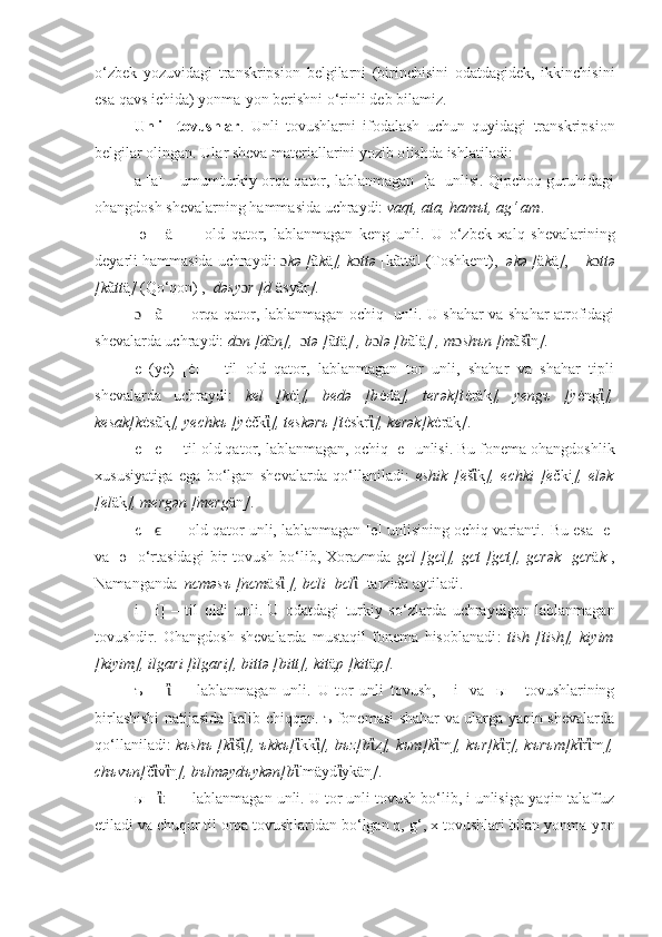 o‘zbek   yozuvidagi   transkripsion   belgilarni   (birinchisini   odatdagidek,   ikkinchisini
esa qavs ichida) yonma-yon berishni o‘rinli deb bilamiz. 
Unli     tovushlar .   Unli   tovushlarni   ifodalash   uchun   quyidagi   transkripsion
belgilar olingan. Ular sheva materiallarini yozib o lishda ishlatiladi :
а  [a]   – umumturkiy orqa qator, lablanmagan  [a] unlisi. Qipchoq guruhidagi
ohangdosh shevalarning hammasida uchraydi:  vaqt, ata, hamъt, ag‘ am .
  ә     [ä]     –   old   qator,   lablanmagan   keng   unli.   U   o‘z bek   xalq   shevalarining
deyarli hammasida   uchraydi:  ɔ kә [ ã k ä ], k ɔ ttә  [kãttä] (Toshkent),     әkә   [ ä k ä ] ,       k ɔ ttә
[k ã tt ä ]  (Qo ‘ qon) ,   dәsy ɔ r [d  äsyãr ] .
ɔ     [ã]   –   orqa qator, lablanmagan ochiq   unli. U shahar va shahar atrofidagi
shevalarda uchraydi:  d ɔ n [d ã n],   ɔ tә [ ã t ä ] , b ɔ lә [b ãlä ] , m ɔ shъn [m ãš ἲ n ] .
e   (ye)   [ė]   –   til   old   qator,   lablanmagan   tor   unli,   shahar   va   shahar   tipli
shevalarda   uchraydi:   kel   [k ėl ],   bedә   [b ėdä ],   terәk[t ėräk ],   yengъ   [y ėng ἲ ],
kesak[k ėsãk ], yechkъ [y ėčk ἲ ], teskәrъ [t ėskr ἲ ], kerәk[k ėräk ] .
e   [ е ]  – til old qator, lablanmagan, ochiq [e]   unlisi. Bu fonema ohangdoshlik
xususiyatiga   ega   bo‘lgan   shevalarda   qo‘llaniladi:   eshik   [e š ἲ k ],   echki   [e čki ],   elәk
[el äk ], mergәn [merg än ] .
є  [ ] –  old qator unli, lablanmagan [e] unlisining ochiq varianti.ϵ   Bu esa [e]
va [ә]   o‘r tasidagi   bir   tovush  bo‘lib,  Xorazmda   gєl  [gєl],   gєt  [gєt],   gєrәk   [ gєr ä k ],
Namanganda   nєmәsъ [nєm äs ἲ   ], bєli  [ bєl ἲ ] tarzida aytiladi.
i     [і]   –   til   oldi   unli.   U   odatdagi   turkiy   so ‘ zlarda   uchraydigan   lablanmagan
tovushdir.   Ohangdosh   shevalarda   mustaqil   fonema   hisoblanadi :   t ish   [ t ish],   kiyim
[kiyim], ilgari [ilgari], bittә [bitt], kit ä p [kit ä p]. 
ъ       [ ἲ ]   –   lablanmagan   unli.   U   t o r   un li   tovush ,     [i]   va   [ы   ]   tovushlarining
birlashishi natijasida kelib chiqqan. ъ fonemasi shahar va ularga yaqin shevalarda
qo‘llaniladi :   k ъshъ [k ἲ š ἲ ], ъkkъ[ ἲ kk ἲ ], bъz[b ἲ z ], kъm[k ἲ m ], kъr[k ἲ r ], kъrъm[k ἲ r ἲ m ],
chъvъn[ č ἲ v ἲ n ] , b ъ lm ә yd ъ yk ә n[b ἲ lmäyd ἲ ykän ] .
ы  [ ἲ :]  – lablanmagan unli. U t o r   un li  tovush bo‘lib, i unlisiga yaqin talaffuz
etiladi va chuqur til orqa tovushlaridan bo‘lgan q,  g‘,  x tovushlari bilan yonma-yon 