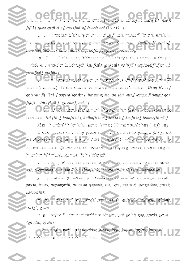 keladi.   ΐ   –   unlisi   shahar   va   shahar   atrofi   shevalarida   uchraydi :   q ыrq[ ἲ : ],   qыsh
[q ἲ :š ], qыzыq[q ἲ :z ἲ :q ], mыx[m ἲ :x ], /ыsh/ыsht [ ἲ :š   /   ἲ št:  ] .  
u   [ u ]   – orqa qator, lablangan unli.   Turkiy tillarda mustaqil fonema sanaladi.
Bu   unli   o‘z bek   xalq   shevalarining   hammasida   ishlatiladi :   ɔ luvk ә n   [ ãluvk ä n ],
tumshuq [tum š uq ] , ulu g‘[ulu γ ] , quyruq [qujruq] , murun [murun] .
  y     [ű]     –   til   oldi   qator,   lablangan   unli.   U   ohangdoshlik   qonuni   saqlangan
o‘z bek xalq shevalarida uchraydi :  kui [ku ἲ ] , gu i[gu ἲ ] ,  yo‘l[j ől ] ,  jaylandi[ žajlandi ],
ye ch[je č ], pul[pul] . 
o   [ o ]  – til orqa qator,   lablangan unli fonema  (rus-k i rill yozuvida bu unli “ ў ”
bilan  ifodalanadi) .  Barcha  shevalarda   mustaqil  holatda  qo‘laniladi :     O raq  [O raq ]
qolыnы  [q ol ἲ :n ἲ : ]  qoyыp  [qoj ἲ :p ],  bir   ming  yuz  on  [bir  mi ᶇ ]  somg a   [somg ä ]  qoy
[qoj]    ɔ ldы [ ãld ἲ : ]  , gosala [gos älä ]  .
ө    [ő]   – til old qator, lablangan unli. Bu ham ohangdosh  o‘z bek shevalarida
ishlatiladi :   k өl [k ől ], bөlә[b őlä ], bөlim[b őlim ], kөr[k őr ], kөz[k őz ], kөmъr[k őm ἲ r ] .
   – h undoshi bilan keladigan qo‘shma (diftong) tovush: h y (Hay)Ǣ ǣ ǣ  -  	ǣ y 1
.
Undosh    tovushlar.   Ilmiy  yozuv   sanaladigan   transkripsiyada     b (b   /   p;   b   /
m), d (d   /   t), z   (z   /   s), m, n, p, r, s   ( s / sh ), t, sh (sh / s)   undoshlari   o‘zgarishsiz, o‘z
hol icha ishlatiladi. Qolgan  u ndosh  tovushlar   esa quyidagi  transkrip t siy on  belgilar
bilan berilishi maqsadga muvofiq hisoblanadi :
v – lab-lab ; [v’] lab-tish undoshi uchrab qolsa, uni alohida izohlash kerak :
v ɔ h,   ɔ vqat ,buv ә , buvi, t ә v // t ɔ v, elluv(ellik), chivin, j ɔ vlik // j ә vlik,  baruvd ы m . 
y   –   [ј]   ruscha   [y]   tovushiga   nisbatan   torroq   talaffuz   qilinadigan   tovush:
yәv ɔ n,  kuy ә v, q ә yn ә g ә chi, q ә yn ә n ә , q ә yn ә t ә ,  әyә,    qoy, z ә yn ә vi,   yozg ә ch ә n, yor ә k,
h ә yunch ә k .
g‘   [γ]     –     chuqur   til   orqa,   sir g‘ aluvchi   tovush:   qul ɔ   g‘ ъ,     ɔ g‘ aynъ,   g‘ alvir ,
sarig‘ , g‘ әm .
g  [g] – sayoz til orqa, portlovchi tovush :   gөz,  gul, go‘sh, gap, gavda, gazet 
(gazeta), gәvhәr .
j  [ž] –  sirg‘aluvchi undosh:  ajdar, jurnal, jaqti, jaqы n, jog‘ari, jora, jol .
1
  Bu transkripsion belgi birinchi marta taklif qilinmoqda. 