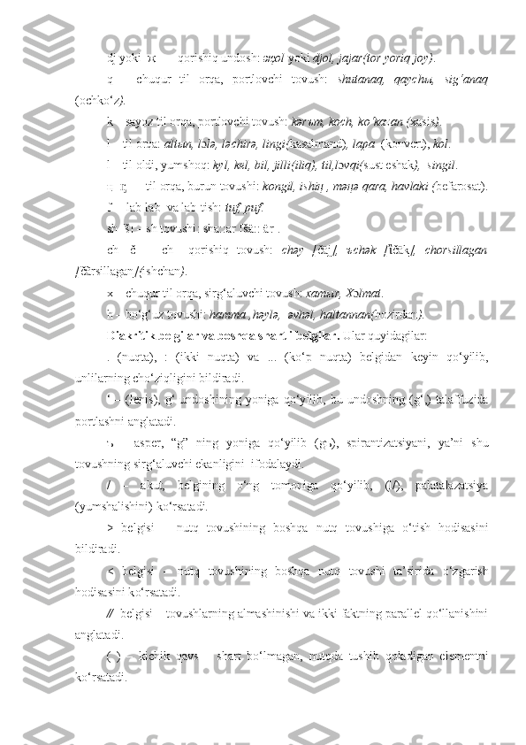 d j   yoki    җ    –   qorishiq undosh:  җol  yoki  djol , jajar(tor yoriq joy) .
q   –   chuqur   til   orqa,   portlovchi   tovush:   shutanaq,   qaychы,   sig‘anaq
(ochko‘z ).
k – sayoz til orqa, portlovchi tovush:  kәrъm, kөch, ko‘kazan ( xasis ) .
l  –  til orqa:  altыn, l ɔ lә,  l ә chir ә , lingi( kasalmand) ,  lapa   (konvert) ,  kol .
l  –  til oldi, yumshoq:  k yl , kel , bil, jilli(iliq), til,l ɔ vqi( sust eshak ),  singil .
ң [ ] –  til orqa, burun tovushi: ᶇ kongil,  ishiң , mәңә qara, havlaki ( befarosat).
f  –   lab-lab  va lab-tish:  tuf,   puf .
sh [š] – sh tovushi : sha::ar [ šä ::  ä r] .
ch   [č]   –   ch     qorishiq   tovush:   chәy   [ čäj ],   ъchәk   [ ἲ čäk ],   chorsillagan
[ čãrsillagan ]( ishchan ) .
x  –  chuqur til orqa, sir g‘ aluvchi tovush:  xamыr, X ɔ lmat .
h – b o‘g‘uz  tovushi:  hamma , h ә yl ә ,   әvhәl, haltannan( hozirdan ) .
Diakritik   belgilar va boshqa shartli belgilar .  Ular quyidagilar:  
.   (nuqta),   :   (ikki   nuqta)   va   ...   (k o ‘p   nuqta)   belgidan   keyin   qo‘yilib,
unlilarning ch o‘z iqligini  bildirad i.
‘   –   ( lenis ),   g‘   undoshi ning  yoniga   q o‘y ilib ,  bu   undoshning   ( g‘ ,)   talaffuz i da
portlashni  anglatadi .  
ъ   –   asper,   “g”   ning   yoniga   q o‘y ilib   (gъ),   spirantizatsiyani,   ya’ni   shu
tovushning sir g‘ aluvchi ekanligini  ifodalaydi.
/   –   akut ,   belgining   o‘ ng   tomoniga   q o‘y ilib,   ( l /),   palatalazatsiya
(yumshalishini) k o‘r satadi.
>   belgisi   –   nutq   tovushining   boshqa   nutq   tovushiga   o‘t ish   hodisasini
bildirad i.  
<   belgisi   –   nutq   tovushining   boshqa   nutq   tovushi   ta’sirida   o‘z garish
hodisasini k o‘r satadi.
//   belgisi – tovushlarning almashinishi va ikki faktning parallel qo‘llanishini
anglatadi .  
(   )   –   kichik   qavs   –   shart   bo‘lmagan,   nutqda   tushib   qoladigan   elementni
k o‘r satadi. 