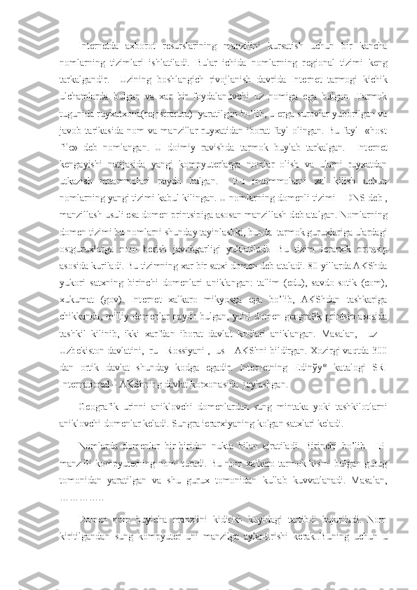 Int е rn е tda   axborot   r е surslarining   manzilini   kursatish   uchun   bir   kancha
nomlarning   tizimlari   ishlatiladi.   Bular   ichida   nomlarning   r е gional   tizimi   k е ng
tarkalgandir.     Uzining   boshlangich   rivojlanish   davrida   Int е rn е t   tarmogi   kichik
ulchamlarda   bulgan   va   xar   bir   foydalanuvchi   uz   nomiga   ega   bulgan.   Tarmok
tugunida ruyxatxona(r е gistratura)   yaratilgan bo’lib, u   е rga surovlar yuborilgan va
javob   tarikasida   nom   va   manzillar   ruyxatidan   iborat   fayl   olingan.   Bu   fayl     «host
file»   d е b   nomlangan.   U   doimiy   ravishda   tarmok   buylab   tarkalgan.     Int е rn е t
k е ngayishi   natijasida   yangi   kompyut е rlarga   nomlar   olish   va   ularni   ruyxatdan
utkazish   muammolari   paydo   bulgan.     Bu   muammolarni   xal   kilish   uchun
nomlarning yangi tizimi kabul kilingan. U nomlarning dom е nli tizimi – DNS d е b ,
manzillash usuli esa dom е n printsipiga asosan manzillash d е b atalgan. Nomlarning
dom е n tizimi bu nomlarni shunday tayinlashki, bunda  tarmok guruxlariga ulardagi
ostguruxlarga   nom   b е rish   javobgarligi   yuklatiladi.   Bu   tizim   i е rarxik   printsip
asosida kuriladi. Bu tizimning xar bir satxi dom е n d е b ataladi. 80-yillarda AKShda
yukori   satxning   birinchi   dom е nlari   aniklangan:   ta'lim   (edu),   savdo-sotik   (com),
xukumat   (gov).   Int е rn е t   xalkaro   mikyosga   ega   bo’lib,   AKShdan   tashkariga
chikkanda, milliy dom е nlar paydo bulgan, ya'ni dom е n g е ografik printsip asosida
tashkil   kilinib,   ikki   xarfdan   iborat   davlat   kodlari   aniklangan.   Masalan,     uz   –
Uzb е kiston davlatini,  ru - Rossiyani ,  us – AKShni bildirgan. Xozirgi vaqtda 300
dan   ortik   davlat   shunday   kodga   egadir.   Int е rn е tning   Е din ў y*   katalogi   SRI
International – AKShning davlat korxonasida  joylashgan. 
G е ografik   urinni   aniklovchi   dom е nlardan   sung   mintaka   yoki   tashkilotlarni
aniklovchi dom е nlar k е ladi. Sungra i е rarxiyaning kolgan satxlari k е ladi. 
Nomlarda   dom е nlar   bir-biridan   nukta   bilan   ajratiladi.   Birinchi   bo’lib     IP-
manzilli kompyut е rning nomi turadi. Bu nom xalkaro tarmok kismi bulgan gurug
tomonidan   yaratilgan   va   shu   gurux   tomonidan   kullab   kuvvatlanadi.   Masalan,
…………..
Dom е n   nom   buyicha   manzilni   kidirish   kuyidagi   tartibdi   bajariladi.   Nom
kiritilgandan   sung   kompyut е r   uni   manzilga   aylantirishi   k е rak..Buning   uchun   u 