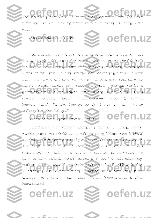 DNS-s е rv е rdan   yordam  suraydi.  Bular  mos   bazaga   ega  tarmoklardir.  DNS-s е rv е r
nomni  kayta ishlashni  uning ung   tomonidan  oxiridan boshlaydi  va chapga karab
yuradi.
Int е rn е tda axborotlarni kidirish.
Int е rn е tda   axborotlarni   kidirish   kidiruv   s е rv е rlari   orkali   amalga   oshiriladi.
Kidiruv   s е rv е rlari   d е b   Int е rn е tning   barcha   r е surslarini   avtomat   ravishda   kurib
boradigan     va   ularning   mazmunini   ind е ksiruyut*   kiladigan   ajratilgan
kompyut е rlarga   aytiladi.   Bunday   s е rv е rga   sizni   kiziktirayotgan   mavzu   buyicha
biron-bir   jumla   yoki   kalit   suzlar   yuborishingiz   natijasida   s е rv е r   sizga   surovingiz
buyicha   r е surslar   ruyxati,   ya'ni   k е rakli   ma'lumotlar   joylashgan   saxifalarga
gip е rmurojaatlar   ro’yhatini   chiqarib   b е radi.   Xozirgi   vaqtda   ko’plab   bunday
s е rv е rlar   mavjuddir,   masalan,   InfoSeek   (www.infoseek.com),   Rambler
(www.rambler.ru),   Yand е ks   (www.yandex.ru).   Kidiruv   tizimlarini   kidiruv
usullariga kura  klassifitsiruyut* 
Kidiruv tizimining oynasi 1-rasmda k е ltirilgan.
Int е rn е tda   axborotni   kidirishni   kataloglar   yordamida   xam   amalga   oshirish
mumkin. Int е rn е t kataloglarida turli tarmok r е surslariga, birinchi navbatda WWW
xujjatlariga  murojaatlarning t е matik* jixatdan tarmoklashgan majmuasi saklanadi.
Kataloglarga   murojaatlar   avtomat   tarzda   emas,   balki   shu   ishlar   bilan   maxsus
shugullanuvchi insonlar tomonidan kiritiladi. Foydalanuvchiga i е rarxik tarkibning
bulim   va   bulim   ostlarida   mustakil   xarakat   kilish   taklif   kilinadi,   sababi   kuyi
satxlarda   e'tiborni   tortuvchi   murojaatlar   joylashgan   buladi.   Kidiruv   katalogi
kidiruvning   yukori   sifatini   ta'minlaydi.   Xozirgi   vaqtda   tarmokning   global
kataloglari   k е ng   kullanilmokda,   masalan   Yahoo!   (www.yahoo.com),   atRus
(www.atrus.ru). 