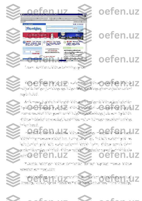 1.rasm  Rambler.ru kidiruv tizimining oynasi.
Kidiruv     ind е ksi   b е rilgan   kalit   suzlar   orkali   kidiruvni   ta'minlaydi.   Kidiruv
natijasida b е rilgan jumlalarga ega bulgan Web-saxifalarga gip е murojaatlar tuplami
paydo buladi.  
Anik mavzu buyicha boshlangich kidiruv olib borilganda kidiruv kataloglaridan
foydalanish   maksadga   muvofikdir.   Kidiruv   ind е kslari   uz   mutaxassisligi   buyicha
Int е rn е t r е surslari bilan yaxshi tanish bulgan mutaxassislarga juda xam foydalidir.
Kidiruv ind е kslari tor soxadagi, kupchilikka ma'lum bulmagan r е surslarni topishga
imkon b е radi.
Internet   Explorer   5.0   dasturida   kidiruv   tizimlariga   murojaat   kilmasdan   turib
kidirishning maxsus vositalari bor. Buning uchun   go, find kalit suzlarini yoki   va
kalit   jumlani   yoki   kalit   suzlar   tuplamini   kiritish   lozim.   Kidiruv   tarmok   tizimi
yordamida amalga oshiriladi. Kidiruv natijalari murojaatlar ruyxati kurinishida aks
ettiriladi.
Yukorida   k е ltirilgan   kidiruv   tizimlaridan   tashkari   kuyidagi   maxsus   kidiruv
s е rv е rlari xam mavjuddir:
Tashkilotlarning   E-mail   ini   ,   manzilini   va   insonlarni   kidirish   uchun:   Fourll
Directory, Lookup, Nynex Interactive Yellov Pages for business, Phone Directory; 