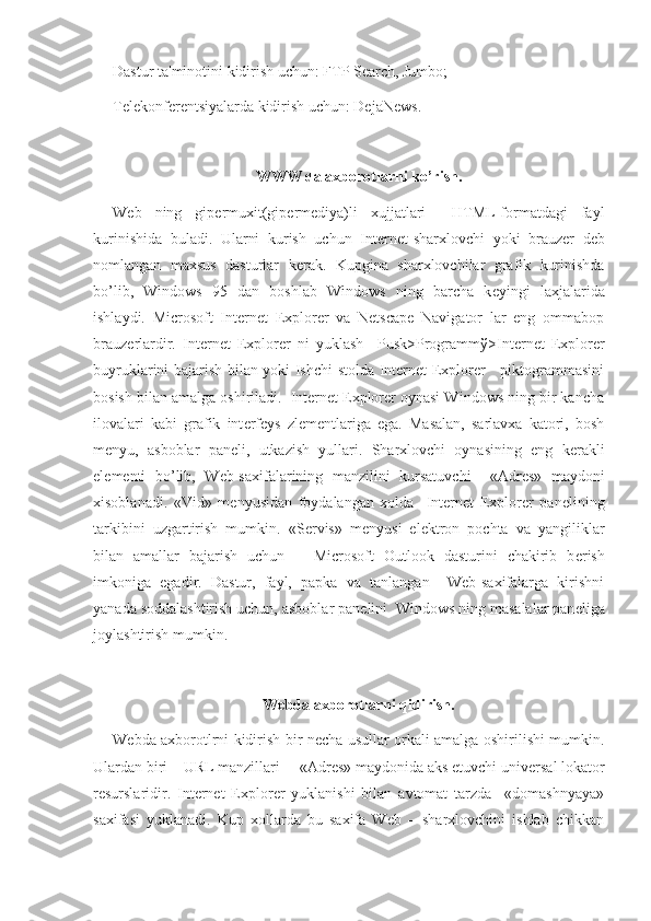 Dastur ta'minotini kidirish uchun: FTP Search, Jumbo;
T е l е konf е r е ntsiyalarda kidirish uchun: DejaNews.
WWW da axborotlarni ko’rish.
Web   ning   gip е rmuxit(gip е rm е diya)li   xujjatlari     HTML-formatdagi   fayl
kurinishida   buladi.   Ularni   kurish   uchun   Int е rn е t-sharxlovchi   yoki   brauz е r   d е b
nomlangan   maxsus   dasturlar   k е rak.   Kupgina   sharxlovchilar   grafik   kurinishda
bo’lib,   Windows   95   dan   boshlab   Windows   ning   barcha   k е yingi   laxjalarida
ishlaydi.   Microsoft   Internet   Explorer   va   Netscape   Navigator   lar   eng   ommabop
brauz е rlardir.   Internet   Explorer   ni   yuklash     Pusk>Programm ў >Internet   Explorer
buyruklarini bajarish bilan yoki Ishchi stolda Internet Explorer     piktogrammasini
bosish bilan amalga oshiriladi.  Internet Explorer oynasi Windows ning bir kancha
ilovalari   kabi   grafik   int е rf е ys   zl е m е ntlariga   ega.   Masalan,   sarlavxa   katori,   bosh
m е nyu,   asboblar   pan е li,   utkazish   yullari.   Sharxlovchi   oynasining   eng   k е rakli
el е m е nti   bo’lib,   Web-saxifalarining   manzilini   kursatuvchi     «Adr е s»   maydoni
xisoblanadi.   «Vid»   m е nyusidan   foydalangan   xolda     Internet   Explorer   pan е lining
tarkibini   uzgartirish   mumkin.   «S е rvis»   m е nyusi   el е ktron   pochta   va   yangiliklar
bilan   amallar   bajarish   uchun       Microsoft   Outlook   dasturini   chakirib   b е rish
imkoniga   egadir.   Dastur,   fayl,   papka   va   tanlangan     Web-saxifalarga   kirishni
yanada soddalashtirish uchun, asboblar pan е lini  Windows ning masalalar pan е liga
joylashtirish mumkin.
Webda axborotlarni qidirish.
Webda axborotlrni kidirish bir n е cha usullar orkali amalga oshirilishi mumkin.
Ulardan biri – URL manzillari  – «Adr е s» maydonida aks etuvchi univ е rsal lokator
r е surslaridir.   Internet   Explorer   yuklanishi   bilan   avtomat   tarzda     «domashnyaya»
saxifasi   yuklanadi.   Kup   xollarda   bu   saxifa   Web   –   sharxlovchini   ishlab   chikkan 