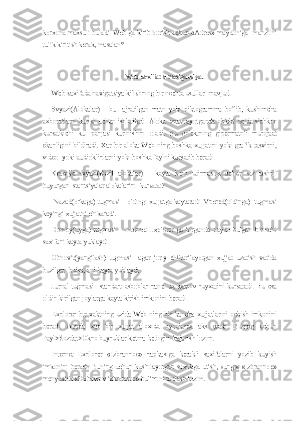 korxona maxsuli buladi. Web ga kirib borish uchun «Adr е s» maydoniga  manzilni
tulik kiritish k е rak, masalan* 
Web-saxifada navigatsiya.
Web-saxifada navigatsiya kilishning bir n е chta usullari mavjud.
Svyazi(Alokalar)   –   bu     ajratilgan   matn   yoki   piktogramma   bo’lib,   kushimcha
axborotlarni kurish uchun ishlatiladi. Aloka urnatilayotganda ob' е kt ustida sichkon
kursatkichi   kul   panjasi   kurinishini   oladi.   Bu   ob' е ktning   gip е rmatnli   murojaat
ekanligini bildiradi. Xar bir aloka Web ning boshka xujjatini yoki grafik tasvirni,
vid е o- yoki audiokliplarni yoki boshka faylni kursatib b е radi.  
Krasn ўе   svyazi(Kizil   alokalar)   –   kayta   kirib   utirmaslik   uchun   siz   tashrif
buyurgan  stantsiyalar alokalarini  kursatadi.
  Nazad(orkaga) tugmasi – oldingi xujjatga kaytaradi. Vp е r е d(oldinga)  tugmasi
k е yingi xujjatni chikaradi.
Domoy(uyga)   tugmasi   –   Internet   Explorer   ga   kirganda   paydo   bulgan   birinchi
saxifani kayta yuklaydi.
Obnovit(yangilash)   tugmasi–   agar   joriy   chikarilayotgan   xujjat   uzatish   vatida
buzilgan bulsa, uni kayta yuklaydi.
Jurnal   tugmasi–   standart   asboblar   pan е lida   katnov   ruyxatini   kursatadi.   Bu   esa
oldin kirilgan joylarga kayta kirish imkonini b е radi.
Explorer   bir   vaktning   uzida  Web   ning   bir   kancha   xujjatlarini   ochish   imkonini
b е radi.   Bunda   xar   bir   xujjat   aloxida   oynalarda   aks   etadi.   Buning   uchun
Fayl>Sozdat>Okno buyruklar k е tma-k е tligini bajarish lozim. 
Internet   Explorer   «Izbranno е »   papkasiga   k е rakli   saxifalarni   yozib   kuyish
imkonini  b е radi.  Buning   uchun  kushilayotgan   saxifaga  utish,  sungra   «Izbranno е »
m е nyusida «Dobavit v izbranno е » bulimini tanlash lozim.  