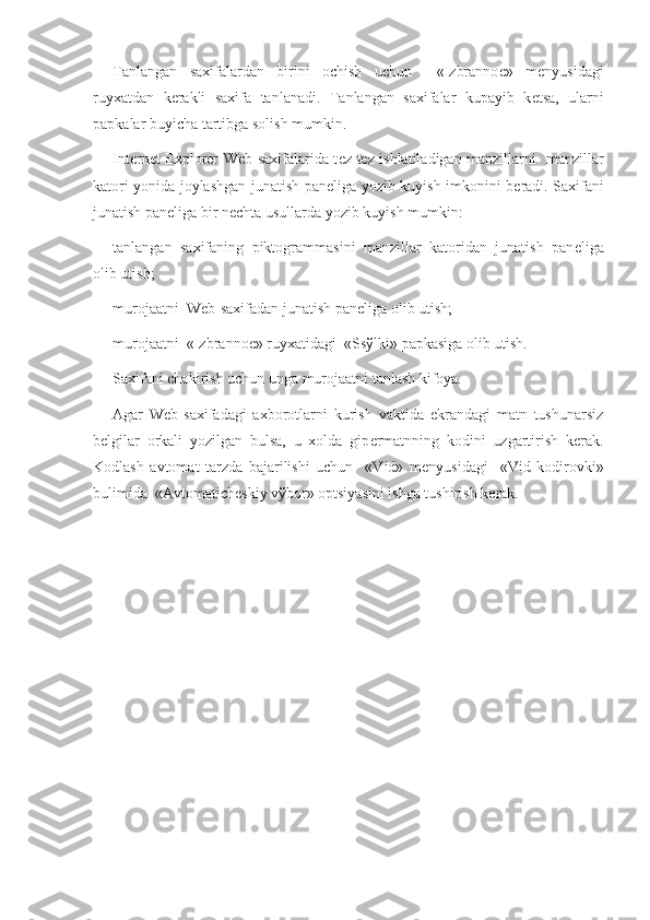 Tanlangan   saxifalardan   birini   ochish   uchun     «Izbranno е »   m е nyusidagi
ruyxatdan   k е rakli   saxifa   tanlanadi.   Tanlangan   saxifalar   kupayib   k е tsa,   ularni
papkalar buyicha tartibga solish mumkin.
Internet Explorer Web-saxifalarida t е z-t е z ishlatiladigan manzillarni   manzillar
katori yonida joylashgan junatish pan е liga yozib kuyish imkonini b е radi. Saxifani
junatish pan е liga bir n е chta usullarda yozib kuyish mumkin:
tanlangan   saxifaning   piktogrammasini   manzillar   katoridan   junatish   pan е liga
olib utish;
murojaatni  Web-saxifadan junatish pan е liga olib utish;
murojaatni  «Izbranno е » ruyxatidagi  «Ss ў lki» papkasiga olib utish.
Saxifani chakirish uchun unga murojaatni tanlash kifoya.
Agar   Web-saxifadagi   axborotlarni   kurish   vaktida   ekrandagi   matn   tushunarsiz
b е lgilar   orkali   yozilgan   bulsa,   u   xolda   gip е rmatnning   kodini   uzgartirish   k е rak.
Kodlash   avtomat   tarzda   bajarilishi   uchun     «Vid»   m е nyusidagi     «Vid   kodirovki»
bulimida  «Avtomatich е skiy v ў bor» optsiyasini ishga tushirish k е rak.  