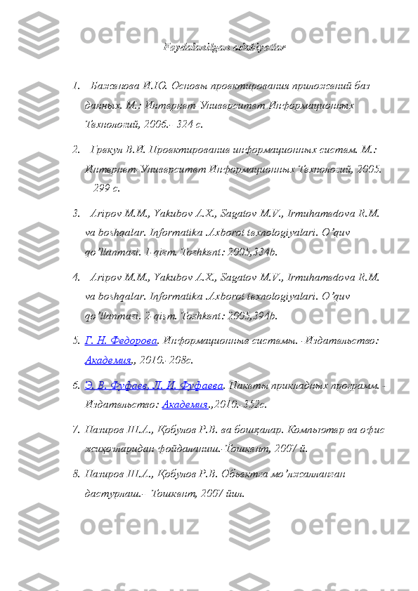 Foydalanilgan adabiyotlar
1.   Баженова И.Ю. Основы проектирования приложений баз 
данных. М.: Интернет-Университет Информационных 
Технологий, 2006.- 324 с.
2.   Грекул В.И. Проектирование информационных систем. М.: 
Интернет-Университет Информационных Технологий, 2005. 
– 299 с.
3.    Aripov   M . M .,  Yakubov   A . X .,  Sagatov   M . V .,  Irmuhamedova   R . M . 
va   boshqalar .  Informatika  . Axborot   texnologiyalari .  O ’ quv 
qo ’ llanmasi . 1- qism .  Toshkent : 2005,334 b .
4.    Aripov   M . M .,  Yakubov   A . X .,  Sagatov   M . V .,  Irmuhamedova   R . M . 
va   boshqalar .  Informatika  . Axborot   texnologiyalari .  O ’ quv 
qo ’ llanmasi . 2- qism .  Toshkent : 2005,394 b .
5. Г. Н. Федорова    . Информационные системы. -Издательство: 
Академия ., 2010.-208с. 
6. Э. В. Фуфаев, Л. И. Фуфаева    . Пакеты прикладных программ. -
Издательство:  Академия .,2010.-352с. 
7. Назиров Ш.А.,  Қ обулов Р.В.   ва бошқалар. Компьютер ва офис 
жиҳозларидан фойдаланиш.-Тошкент, 2007 й.
8. Назиров Ш.А.,  Қ обулов Р.В .  Обьектга мo’лжалланган 
дастурлаш.-  Тошкент, 2007 йил. 