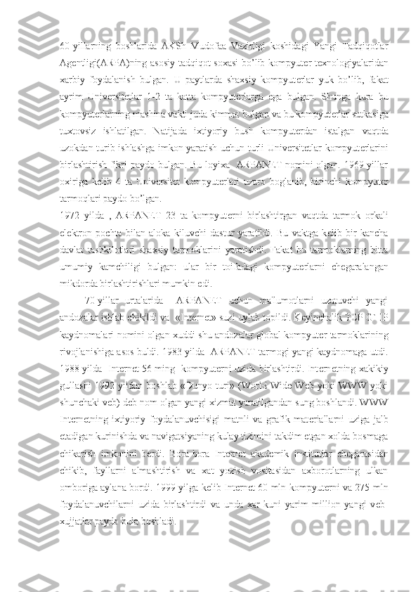 60-yillarning   boshlarida   AKSh   Mudofaa   Vazirligi   koshidagi   Yangi   Tadqiqotlar
Ag е ntligi(ARPA)ning asosiy tadqiqot soxasi  bo’lib kompyut е r t е xnologiyalaridan
xarbiy   foydalanish   bulgan.   U   paytlarda   shaxsiy   kompyut е rlar   yuk   bo’lib,   fakat
ayrim   Univ е rsit е tlar   1-2   ta   katta   kompyut е rlarga   ega   bulgan.   Shunga   kura   bu
kompyut е rlarning mashina vakti juda kimmat bulgan va bu kompyut е rlar sutkasiga
tuxtovsiz   ishlatilgan.   Natijada   ixtiyoriy   bush   kompyut е rdan   istalgan   vaqtda
uzokdan turib ishlashga imkon yaratish uchun turli Univ е rsit е tlar kompyut е rlarini
birlashtirish fikri paydo bulgan. Bu loyixa   ARPANET nomini olgan. 1969 yillar
oxiriga   k е lib   4   ta   Univ е rsit е t   kompyut е rlari   uzaro   boglanib,   birinchi   kompyut е r
tarmoqlari paydo bo’lgan. 
1972   yilda   ,   ARPANET   23   ta   kompyut е rni   birlashtirgan   vaqtda   tarmok   orkali
el е ktron   pochta   bilan   aloka   kiluvchi   dastur   yaratildi.   Bu   vaktga   k е lib   bir   kancha
davlat   tashkilotlari   shaxsiy   tarmoklarini   yaratishdi.   Fakat   bu   tarmoklarning   bitta
umumiy   kamchiligi   bulgan:   ular   bir   toifadagi   kompyut е rlarni   ch е garalangan
mikdorda birlashtirishlari mumkin edi. 
70-yillar   urtalarida     ARPANET   uchun   ma'lumotlarni   uzatuvchi   yangi
andozalar ishlab chikildi va   «Int е rn е t» suzi uylab topildi. K е yinchalik TCP G` IP
kaydnomalari nomini olgan xuddi shu andozalar global kompyut е r tarmoklarining
rivojlanishiga asos buldi. 1983 yilda  ARPANET tarmogi yangi kaydnomaga utdi.
1988 yilda   Int е rn е t 56 ming   kompyut е rni uzida birlashtirdi. Int е rn е tning xakikiy
gullashi   1992   yildan   boshlab   «Dunyo   turi»   (World   Wide   Web   yoki   WWW   yoki
shunchaki v е b) d е b nom olgan yangi xizmat yaratilgandan sung boshlandi. WWW
Int е rn е tning   ixtiyoriy   foydalanuvchisigi   matnli   va   grafik   mat е riallarni   uziga   jalb
etadigan kurinishda va navigatsiyaning kulay tizimini takdim etgan xolda bosmaga
chikarish   imkonini   b е rdi.   Bora-bora   Int е rn е t   akad е mik   institutlar   ch е garasidan
chikib,   fayllarni   almashtirish   va   xat   yozish   vositasidan   axborotlarning   ulkan
omboriga aylana bordi. 1999 yilga k е lib Int е rn е t 60 mln kompyut е rni va 275 mln
foydalanuvchilarni   uzida   birlashtirdi   va   unda   xar   kuni   yarim   million   yangi   v е b-
xujjatlar paydo bula boshladi.  