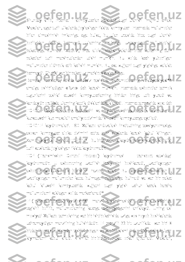 Shunday   kilib,   Int е rn е t   –   kompyut е rlar   orasidagi   tugri   ulanish     majmui   emas.
Masalan, agar turli ulkalarda joylashgan ikkita kompyut е r   Int е rn е tda ma'lumotlar
bilan   almashinish   imkoniga   ega   bulsa,   bu   ular   urtasida   bitta   tugri   ulanish
borligidan   dalolat   b е rmaydi.   Ularning   bir-biriga   uzatayotgan   ma'lumotlari
pak е tlarga   bulinadi.   Xattoki,   bitta   aloka   s е ansi   vaktida   bitta   xabarning   turli
pak е tlari   turli   marshrutlardan   utishi   mumkin.   Bu   xolda   k е ch   yuborilgan
ma'lumotlar   oldinrok   е tib   k е lishi   mumkin.   Bu   esa   xujjatni   tugri   yigishga   xalakit
b е rmaydi. Chunki xar bir pak е t uz markirovkasiga* ega.  
D е mak,   Int е rn е tni,   ichida   uzluksiz   ravishda   ma'lumotlarning   sirkulyatsiyasi**
amalga   oshiriladigan   «fazo»   d е b   karash   mumkin.   Int е rn е tda   axborotlar   tarmok
tugunlarini   tashkil   etuvchi   kompyut е rlarning   biridan   biriga   utib   yuradi   va
kandaydir oralikda ularning kattik disklarida saklanadi. Int е rn е t tarmogida xost d е b
TCPG`IP   kaydnomalarini   kullovchi   va   foydalanuvchiga   tarmok   xizmatlarini
kursatuvchi kup masalali amaliyot tizimida ishlovchi kompyut е rga aytiladi.
TCPG`IP   kaydnomalari.   ISO   Xalkaro   andozalash   institutining   tavsiyanomasiga
asosan   kompyut е r   aloka   tizimini   е ttita   turli   satxlarda   karash   kabul   kilingan.
Zamonaviy tushunchada TCPG`IP – bu bitta tarmok kaydnomasi emas, balki balki
turli satxlarda joylashgan ikkita kaydnomadir.
TCP   (Transmission   Control   Protocol)   kaydnomasi     –   transport   satxidagi
kaydnomadir.   U   axborotning   uzatilish   jarayonini   boshkaradi,   uzatilayotgan
axborotning   tulik   е tib   borishini   nazorat   kiladi.   Bu   kaydnomaga   asosan   ,
uzatilayotgan   ma'lumotlar   katta   bulmagan   pak е tlarga   bulinadi   va   xar   bir   pak е t
kabul   kiluvchi   kompyut е rida   xujjatni   tugri   yigish   uchun   k е rak   barcha
ma'lumotlarni saklagan xolda mark е rlanadi*
IP  (Internet  Protocol)  kaydnomasi   –  manzil   kaydnomasidir.  U  tarmok  boskichiga
t е gishli   bo’lib,   ma'lumotlarning   ka е rga   uzatilayotganini   aniklaydi.   Uning   asl
moxiyati Xalkaro tarmokning xar bir ishtirokchisida uziga xos noyob boshkalarda
uchramaydigan   manzilning   bulishidadir.   IP   manzili   32   bit   uzunlikda     xar   biri   8
bitdan iborat turt kismdan tashkil topgan va xar bir kismi 0 dan 255 gacha bulgan
kiymatlarni   kabul   kiladi.   Kismlar   bir-biridan   nukta   orkali   ajratiladi.   Masalan, 