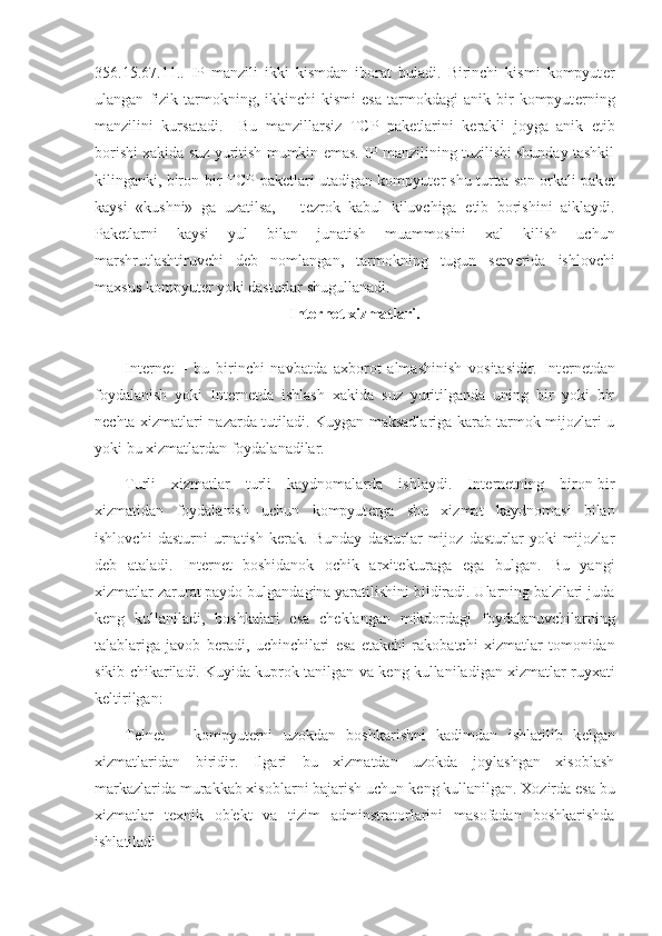 356.15.67.11..   IP   manzili   ikki   kismdan   iborat   buladi.   Birinchi   kismi   kompyut е r
ulangan   fizik   tarmokning,   ikkinchi   kismi   esa   tarmokdagi   anik   bir   kompyut е rning
manzilini   kursatadi.     Bu   manzillarsiz   TCP   pak е tlarini   k е rakli   joyga   anik   е tib
borishi xakida suz yuritish mumkin emas. IP manzilining tuzilishi shunday tashkil
kilinganki, biron-bir TCP-pak е tlari utadigan kompyut е r shu turtta son orkali pak е t
kaysi   «kushni»   ga   uzatilsa,       t е zrok   kabul   kiluvchiga   е tib   borishini   aiklaydi.
Pak е tlarni   kaysi   yul   bilan   junatish   muammosini   xal   kilish   uchun
marshrutlashtiruvchi   d е b   nomlangan,   tarmokning   tugun   s е rv е rida   ishlovchi
maxsus kompyut е r yoki dasturlar shugullanadi.  
Int е rn е t xizmatlari.
Int е rn е t   –   bu   birinchi   navbatda   axborot   almashinish   vositasidir.   Int е rn е tdan
foydalanish   yoki   Int е rn е tda   ishlash   xakida   suz   yuritilganda   uning   bir   yoki   bir
n е chta xizmatlari nazarda tutiladi. Kuygan maksadlariga karab tarmok mijozlari u
yoki bu xizmatlardan foydalanadilar. 
Turli   xizmatlar   turli   kaydnomalarda   ishlaydi.   Int е rn е tning   biron-bir
xizmatidan   foydalanish   uchun   kompyut е rga   shu   xizmat   kaydnomasi   bilan
ishlovchi   dasturni   urnatish   k е rak.   Bunday   dasturlar   mijoz   dasturlar   yoki   mijozlar
d е b   ataladi.   Int е rn е t   boshidanok   ochik   arxit е kturaga   ega   bulgan.   Bu   yangi
xizmatlar zarurat paydo bulgandagina yaratilishini bildiradi. Ularning ba'zilari juda
k е ng   kullaniladi,   boshkalari   esa   ch е klangan   mikdordagi   foydalanuvchilarning
talablariga   javob   b е radi,   uchinchilari   esa   е takchi   rakobatchi   xizmatlar   tomonidan
sikib chikariladi. Kuyida kuprok tanilgan va k е ng kullaniladigan xizmatlar ruyxati
k е ltirilgan:
Telnet   –   kompyut е rni   uzokdan   boshkarishni   kadimdan   ishlatilib   k е lgan
xizmatlaridan   biridir.   Ilgari   bu   xizmatdan   uzokda   joylashgan   xisoblash
markazlarida murakkab xisoblarni bajarish uchun k е ng kullanilgan. Xozirda esa bu
xizmatlar   t е xnik   ob' е kt   va   tizim   adminstratorlarini   masofadan   boshkarishda
ishlatiladi 