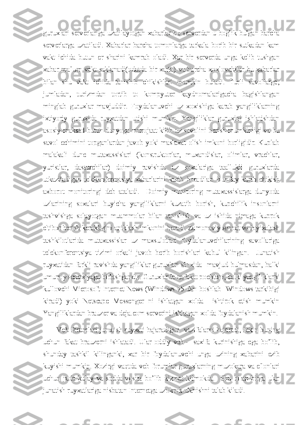 guruxlari s е rv е rlariga uzatilayotgan xabarlar bu s е rv е rdan u boglik bulgan barcha
s е rv е rlarga   uzatiladi.   Xabarlar   barcha   tomonlarga   tarkala   borib   bir   sutkadan   kam
vakt   ichida   butun   е r   sharini   kamrab   oladi.   Xar   bir   s е rv е rda   unga   k е lib   tushgan
xabar ma'lum vakt saklanadi(odatda bir xafta) va barcha xoxlovchilar bu xabarlar
bilan   shu   vakt   ichida   tanishib   chikishlari   mumkin   buladi.   Turli   savollarga,
jumladan,   turizmdan   tortib   to   kompyut е r   kaydnomalarigacha   bagishlangan
minglab   guruxlar   mavjuddir.   Foydalanuvchi   uz   xoxishiga   karab   yangiliklarning
ixtiyoriy   guruxida   ruyxatdan   utishi   mumkin.   Yangiliklar   guruxini   ishlatishdan
asosiy maksad butun dunyoga murojaat kilib uz savolini b е rish mumkinligi va bu
savol   е chimini   topganlardan   javob  yoki   maslaxat   olish   imkoni   borligidir.  Kuplab
malakali   dun е   mutaxassislari   (konstruktorlar,   muxandislar,   olimlar,   vrachlar,
yuristlar,   dasturchilar)   doimiy   ravishda   uz   soxalariga   taallukli   guruxlarda
utkaziladigan   t е l е konf е r е ntsiya   xabarlarini   kurib   boradilar.   Bunday   kurib   chikish
axborot   monitoringi   d е b   ataladi.     Doimiy   monitoring   mutaxassislarga   dunyoda
uzlarining   soxalari   buyicha   yangiliklarni   kuzatib   borish,   kupchilik   insonlarni
tashvishga   solayotgan   muammolar   bilan   tanishish   va   uz   ishida   nimaga   kuprok
e'tibor b е rish k е rakligini aniklash imkonini b е radi. Zamonaviy sanoat va loyixalash
tashkilotlarida   mutaxassislar   uz   maxsulotlari   foydalanuvchilarining   savollariga
t е l е konf е r е ntsiya   tizimi   orkali   javob   b е rib   borishlari   kabul   kilingan.     Junatish
ruyxatidan farkli ravishda yangiliklar guruxlari aloxida   mavjud bulmasdan, balki
umumiy i е rarxiyaga birlashgandir. Guruxlarda nafakat pochtani, balki yangiliklarni
kullovchi Microsoft Internet News (Windows 95 dan boshlab   Windows tarkibigi
kiradi)   yoki   Netscape   Messenger   ni   ishlatgan   xolda     ishtirok   etish   mumkin
Yangiliklardan brauz е r va deja.com s е rv е rini ishlatgan xolda foydalanish mumkin.
V е b-forumlari junatish ruyxati bajaradigan   vazifalarni bajaradi, l е kin buning
uchun   fakat   brauz е rni   ishlatadi.   Ular   oddiy   v е b   –   saxifa   kurinishiga   ega   bo’lib,
shunday   tashkil   kilinganki,   xar   bir   foydalanuvchi   unga   uzining   xabarini   е zib
kuyishi mumkin. Xozirgi vaqtda v е b-forumlar guruxlarning muzokara va e'lonlari
uchun   juda   kulay   va   sodda   vosita   bo’lib   xizmat   kilmokda.     Shu   bilan   birga   ular
junatish ruyxatlariga nisbatan Int е rn е tga uzokrok ulanishni talab kiladi.  