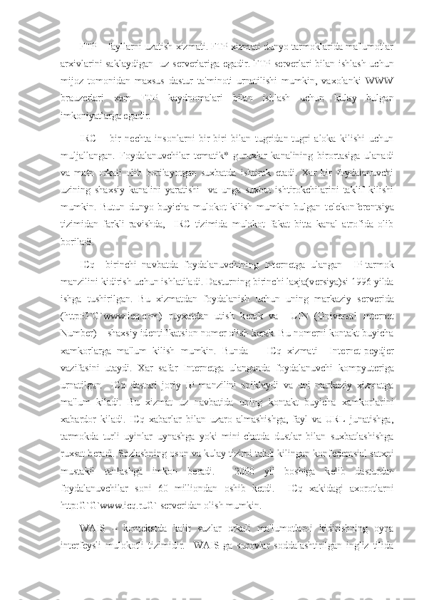 FTP – fayllarni uzatish xizmati. FTP xizmati dunyo tarmoklarida ma'lumotlar
arxivlarini saklaydigan   uz s е rv е rlariga egadir. FTP s е rv е rlari bilan ishlash uchun
mijoz   tomonidan   maxsus   dastur   ta'minoti   urnatilishi   mumkin,   vaxolanki   WWW
brauz е rlari   xam   FTP   kaydnomalari   bilan   ishlash   uchun   kulay   bulgan
imkoniyatlarga egadir.
IRC   –   bir   n е chta   insonlarni   bir-biri   bilan   tugridan-tugri   aloka   kilishi   uchun
muljallangan.   Foydalanuvchilar   t е matik*   guruxlar   kanalining   birortasiga   ulanadi
va   matn   orkali   olib   borilayotgan   suxbatda   ishtirok   etadi.   Xar   bir   foydalanuvchi
uzining   shaxsiy   kanalini   yaratishi     va   unga   suxbat   ishtirokchilarini   taklif   kilishi
mumkin.   Butun   dunyo   buyicha   mulokot   kilish   mumkin   bulgan   t е l е konf е r е ntsiya
tizimidan   farkli   ravishda,     IRC   tizimida   mulokot   fakat   bitta   kanal   atrofida   olib
boriladi. 
ICq   –birinchi   navbatda   foydalanuvchining   Int е rn е tga   ulangan     IP-tarmok
manzilini kidirish uchun ishlatiladi. Dasturning birinchi laxja(v е rsiya)si 1996 yilda
ishga   tushirilgan.   Bu   xizmatdan   foydalanish   uchun   uning   markaziy   s е rv е rida
(http:G`G`www.icq.com)   ruyxatdan   utish   k е rak   va     UIN   (Universal   Internet
Number) – shaxsiy id е ntifikatsion nom е r olish k е rak. Bu nom е rni kontakt buyicha
xamkorlarga   ma'lum   kilish   mumkin.   Bunda       ICq   xizmati     Int е rn е t-p е ydj е r
vazifasini   utaydi.   Xar   safar   Int е rn е tga   ulanganda   foydalanuvchi   kompyut е riga
urnatilgan     ICq   dasturi   joriy   IP   manzilini   aniklaydi   va   uni   markaziy   xizmatga
ma'lum   kiladi.   Bu   xizmat   uz   navbatida   uning   kontakt   buyicha   xamkorlarini
xabardor   kiladi.   ICq   xabarlar   bilan   uzaro   almashishga,   fayl   va   URL   junatishga,
tarmokda   turli   uyinlar   uynashga   yoki   mini-chatda   dustlar   bilan   suxbatlashishga
ruxsat b е radi. Sozlashning oson va kulay tizimi talab kilingan konf е d е ntsial satxni
mustakil   tanlashga   imkon   b е radi.     2000   yil   boshiga   k е lib   dasturdan
foydalanuvchilar   soni   60   milliondan   oshib   k е tdi.     ICq   xakidagi   axorotlarni
http:G`G`www.icq.ruG` s е rv е ridan olish mumkin. 
WAIS   –   kont е kstda   kalit   suzlar   orkali   ma'lumotlarni   kidirishning   oyna
int е rf е ysli   mulokotli   tizimidir.     WAIS   ga   surovlar   soddalashtirilgan   ingliz   tilida 