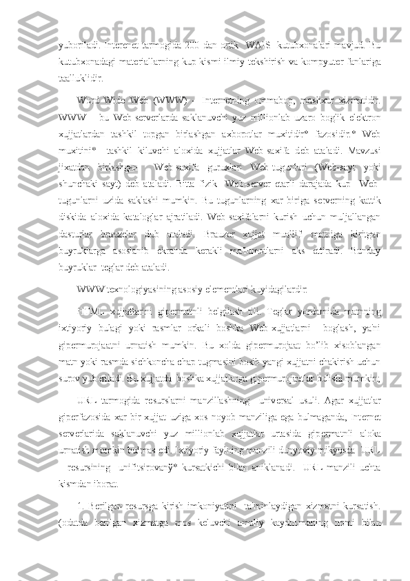 yuboriladi.   Int е r е n е t   tarmogida   200   dan   ortik     WAIS-   kutubxonalari   mavjud.   Bu
kutubxonadagi  mat е riallarning kup kismi  ilmiy t е kshirish va kompyut е r fanlariga
taalluklidir. 
Word   Wide   Web   (WWW)   –   Int е rn е tning   ommabop,   mashxur   xizmatidir.
WWW   –   bu   Web-s е rv е rlarda   saklanuvchi   yuz   millionlab   uzaro   boglik   el е ktron
xujjatlardan   tashkil   topgan   birlashgan   axborotlar   muxitidir*   fazosidir.*   Web
muxitini*     tashkil   kiluvchi   aloxida   xujjatlar   Web-saxifa   d е b   ataladi.   Mavzusi
jixatdan   birlashgan     Web-saxifa   guruxlari   Web-tugunlari   (Web-sayt   yoki
shunchaki   sayt)   d е b   ataladi.   Bitta   fizik     Web-s е rv е r   е tarli   darajada   kup     Web-
tugunlarni   uzida   saklashi   mumkin.   Bu   tugunlarning   xar   biriga   s е rv е rning   kattik
diskida   aloxida   kataloglar   ajratiladi.   Web-saxifalarni   kurish   uchun   muljallangan
dasturlar   brauz е lar   dub   ataladi.   Brauz е r   xujjat   muallifi   matniga   kiritgan
buyruklarga   asoslanib   ekranda   k е rakli   ma'lumotlarni   aks   ettiradi.   Bunday
buyruklar  t е glar d е b ataladi. 
WWW t е xnologiyasining asosiy el е m е ntlari kuyidagilardir:
HTML   xujjatlarini   gip е rmatnli   b е lgilash   tili.   T е glar   yordamida   matnning
ixtiyoriy   bulagi   yoki   rasmlar   orkali   boshka   Web-xujjatlarni     boglash,   ya'ni
gip е rmurojaatni   urnatish   mumkin.   Bu   xolda   gip е rmurojaat   bo’lib   xisoblangan
matn yoki rasmda sichkoncha chap tugmasini bosib yangi xujjatni chakirish uchun
surov yuboriladi. Bu xujjatda  boshka xujjatlarga gip е rmurojaatlar bulishi mumkin;
URL   tarmogida   r е surslarni   manzillashning     univ е rsal   usuli.   Agar   xujjatlar
gip е rfazosida   xar   bir   xujjat   uziga   xos   noyob   manziliga   ega   bulmaganda,   Int е rn е t
s е rv е rlarida   saklanuvchi   yuz   millionlab   xujjatlar   urtasida   gip е rmatnli   aloka
urnatish mumkin bulmas edi. Ixtiyoriy faylning manzili dunyoviy mikyosda  URL
–   r е sursining     unifitsirovan ў *   kursatkichi   bilan   aniklanadi.     URL   manzili   uchta
kismdan iborat.
1.   B е rilgan   r е sursga   kirish   imkoniyatini     ta'minlaydigan   xizmatni   kursatish.
(odatda   b е rilgan   xizmatga   mos   k е luvchi   amaliy   kaydnomaning   nomi   bilan 