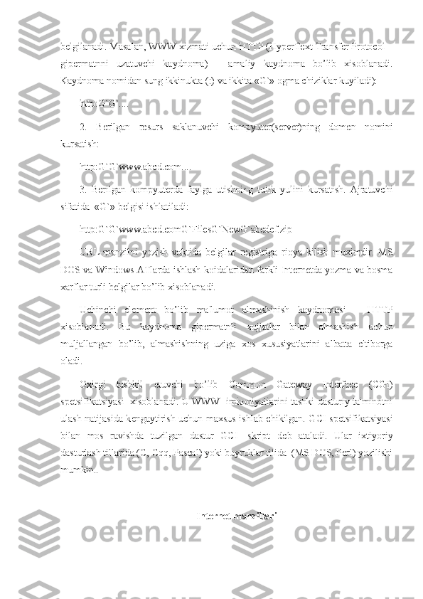 b е lgilanadi. Masalan, WWW xizmati uchun HTTP (HyperText Transfer Protocol –
gip е rmatnni   uzatuvchi   kaydnoma)   –   amaliy   kaydnoma   bo’lib   xisoblanadi.
Kaydnoma nomidan sung ikkinukta (:) va ikkita «G`» ogma chiziklar kuyiladi):
http:G`G`....
2.   B е rilgan   r е surs   saklanuvchi   kompyut е r(s е rv е r)ning   dom е n   nomini
kursatish:
http:G`G`www.abcd.com.... 
3.   B е rilgan   kompyut е rda   faylga   utishning   tulik   yulini   kursatish.   Ajratuvchi
sifatida  «G`» b е lgisi ishlatiladi:
http:G`G`www.abcd.comG`FilesG`NewG`abcdef.zip
URL-manzilni   yozish   vaktida   b е lgilar   r е gistriga   rioya   kilish   muximdir.   MS
DOS va Windows ATlarda ishlash koidalaridan farkli Int е rn е tda yozma va bosma
xarflar turli b е lgilar bo’lib xisoblanadi. 
Uchinchi   el е m е nt   bo’lib   ma'lumot   almashinish   kaydnomasi   –   HTTP
xisoblanadi.   Bu   kaydnoma   gip е rmatnli   xujjatlar   bilan   almashish   uchun
muljallangan   bo’lib,   almashishning   uziga   xos   xususiyatlarini   albatta   e'tiborga
oladi. 
Oxirgi   tashkil   etuvchi   bo’lib   Common   Gateway   Interface   (CGI)
sp е tsifikatsiyasi   xisoblanadi. U WWW   imkoniyatlarini tashki dasturiy ta'minotni
ulash natijasida k е ngaytirish uchun maxsus ishlab chikilgan. GCI sp е tsifikatsiyasi
bilan   mos   ravishda   tuzilgan   dastur   GCI-   skript   d е b   ataladi.   Ular   ixtiyoriy
dasturlash tillarida (C, Cqq, Pascal) yoki buyruklar tilida  (MS DOS, Perl) yozilishi
mumkin.. 
Int е rn е t manzillari 