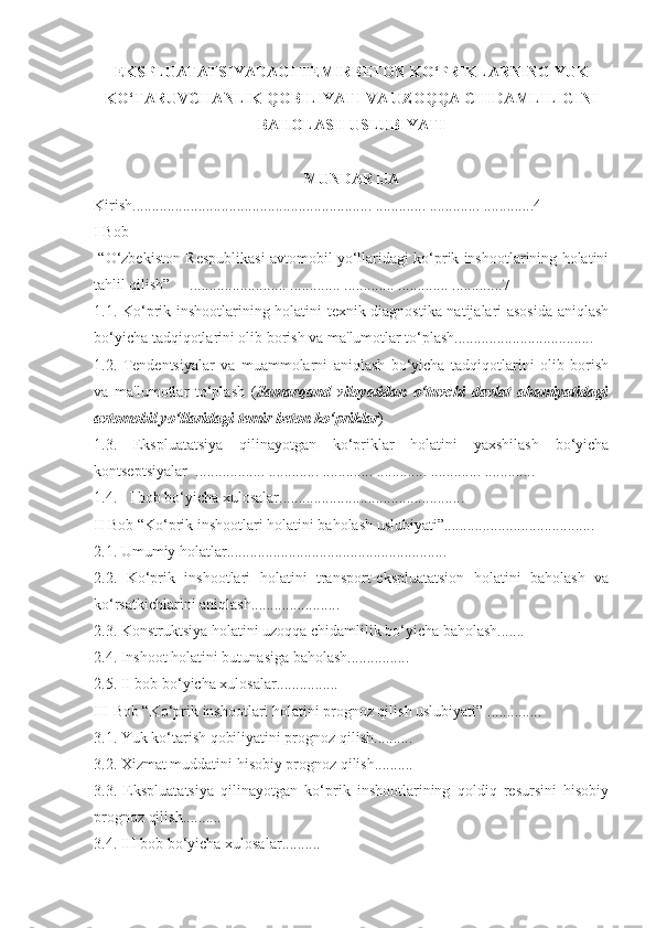 EKSPLUATATSIYADAGI TЕMIRBЕTON KO‘PRIKLARNING YUK
KO‘TARUVCHANLIK QOBILIYATI VA UZOQQA CHIDAMLILIGINI
BAHOLASH USLUBIYATI
MUNDARIJA
Kirish .............................................................. ............. ............. ............. 4
I Bob
  “ O‘zbekiston Respublikasi avtomobil yo‘llaridagi ko‘prik inshootlarining holatini
tahlil qilish”       ......................... ............. ............. ............. .............7
1.1. Ko‘prik inshootlarining holatini texnik diagnostika natijalari asosida aniqlash
bo‘yicha tadqiqotlarini olib borish va ma'lumotlar to‘plash....................................
1.2.   Tendentsiyalar   va   muammolarni   aniqlash   bo‘yicha   tadqiqotlarini   olib   borish
va   ma'lumotlar   to‘plash   ( Samarqand   viloyatidan   o‘tuvchi   davlat   ahamiyatidagi
avtomobil yo‘llaridagi temir beton ko‘priklar )
1.3.   Ekspluatatsiya   qilinayotgan   ko‘priklar   holatini   yaxshilash   bo‘yicha
kontseptsiyalar    .................. ............. ............. ............. ............. .............
1.4.     I bob bo‘yicha xulosalar................................................
II   Bob   “Ko‘prik inshootlari holatini baholash uslubiyati”.......................................
2.1. Umumiy holatlar.........................................................
2.2.   Ko‘prik   inshootlari   holatini   transport-ekspluatatsion   holatini   baholash   va
ko‘rsatkichlarini aniqlash.......................
2.3. Konstruktsiya holatini uzoqqa chidamlilik bo‘yicha baholash.......
2.4. Inshoot holatini butunasiga baholash................
2.5. II bob bo‘yicha xulosalar................
III   Bob “Ko‘prik inshootlari holatini prognoz qilish uslubiyati”   ..............
3.1. Yuk ko‘tarish qobiliyatini prognoz qilish ..........
3.2. Xizmat muddatini hisobiy prognoz qilish ..........
3.3.   Ekspluatatsiya   qilinayotgan   ko‘prik   inshootlarining   qoldiq   resursini   hisobiy
prognoz qilish..........
3.4.  III  bob bo‘yicha xulosalar .......... 