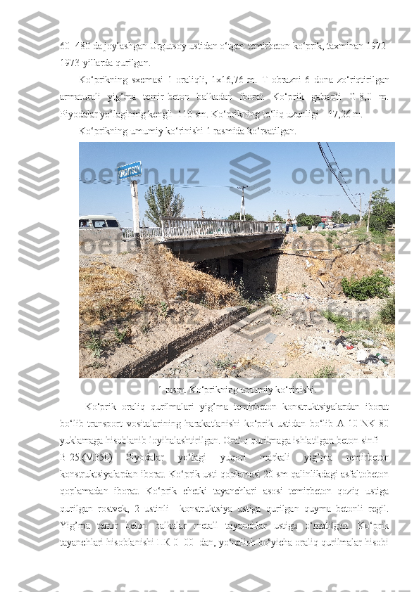 60+480 da joylashgan Urgutsoy ustidan o‘tgan temirbeton ko‘prik, taxminan 1972-
1973-yillarda qurilgan.
Ko‘prikning   sxemasi   1   oraliqli,   1x16,76   m.   T   obrazni   6   dona   zo‘riqtirilgan
armaturali   yig’ma   temir-beton   b alkadan   iborat .   Ko‘ p rik   gabariti   G-8,0   m.
Piyodalar yo‘lagining kengli  110 sm. Ko‘prikning to‘liq uzunligi – 17,26 m.
Ko‘prikning umumiy ko‘rinishi 1 rasmida ko‘rsatil gan .
1 rasm. Ko‘prikning umumiy ko‘rinishi.
Ko‘prik   oraliq   qurilmalari   yig’ma   temirbeton   konstruktsiyalardan   iborat
bo‘lib   transport   vositalarining   harakatlanishi   ko‘prik   ustidan   bo‘lib   A-10   NK-80
yuklamaga hisoblanib loyihalashtirilgan. Oraliq qurilmaga ishlatilgan beton sinfi 
B-25.(M350)   Piyodalar   yo‘lagi   yuqori   markali   yig’ma   temirbeton
konstruktsiyalardan iborat. Ko‘prik usti qoplamasi 20 sm qalinlikdagi asfaltobeton
qoplamadan   iborat.   Ko‘prik   chetki   tayanchlari   asosi   temirbeton   qoziq   ustiga
qurilgan   rostvek,   2   ustinli     konstruktsiya   ustiga   qurilgan   quyma   betonli   regil.
Yig’ma   temir   beton   balkalar   metall   tayanchlar   ustiga   o‘rnatilgan.   Ko‘prik
tayanchlari hisoblanishi ПК 0+00  dan, yo‘nalish bo‘yicha oraliq qurilmalar hisobi 