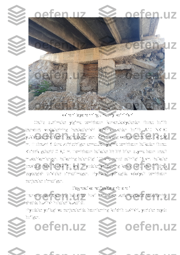 Ikkinchi tayanchning umumiy ko‘rinishi
Oraliq   qurilmalar   yig’ma   temirbeton   konstruktsiyalardan   iborat   bo‘lib
transport   vositalarining   harakatlanishi   ko‘ p rik   ustidan   bo‘lib   A10   NK-80
yuklamaga   h isoblanib   loyi h alashtirilgan.   Ko‘prikning   sxemasi   1   oraliqli,   1x16,76
m.   T  obrazni  6  dona   zo‘riqtirilgan  armaturali   yig’ma  temirbeton   b alkadan  iborat .
Ko‘ p rik   gabariti   G-8,0   m.   Temirbeton   balkalar   bir-biri   bilan   quyma   beton   orqali
mustahkamlangan.   Balkaning  balandligi  100  sm,   qanoti   qalinligi  15  sm.   Balkalar
orasidagi   masofa   159-160   sm.     Piyodalar   yo‘lagining   kengli     110   sm.   G’ildirak
qaytargich   to‘siqlar   o‘rnatilmagan.   Piyodalar   yo‘lagida   seksiyali   temirbeton
panjaralar o‘rnatilgan.
Diagnostika natijasida aniqlandi
Transport   vositalarining   balonidan   hosil   bo‘ladigan   zarb   natijasida   balkalarning
chetida buzilish holatlari kuzatildi. 
Piyodalar   yo‘lagi   va   panjaralarida   betonlarning   ko‘chib   tushishi,   yoriqlar   paydo
bo‘lgan.   