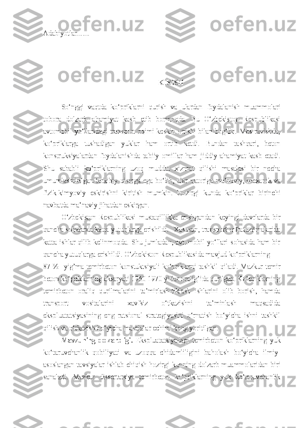 Adabiyotlar.......
KIRISH
So‘nggi   vaqtda   ko‘priklarni   qurish   va   ulardan   foydalanish   muammolari
tobora   dolzarb   ahamiyat   kasb   etib   bormoqda.   Bu   O‘zbekiston   Respublikasi
avtomobil yo‘llaridagi transport oqimi keskin ortishi bilan bog‘liq. Mos ravishda,
ko‘priklarga   tushadigan   yuklar   ham   ortib   ketdi.   Bundan   tashqari,   beton
konstruksiyalardan   foydalanishda   tabiiy   omillar   ham   jiddiy   ahamiyat   kasb   etadi.
Shu   sababli   ko‘priklarning   uzoq   muddat   xizmat   qilishi   masalasi   bir   necha
umumlashtirilgan tarkibiy qismga ega bo‘lib, ular  qatoriga ma’naviy, mexanik va
fizik-kimyoviy   eskirishni   kiritish   mumkin.   Hozirgi   kunda   ko‘priklar   birinchi
navbatda ma’naviy jihatdan eskirgan.
O‘zbekiston   Respublikasi   mustaqillikka   erishgandan   keyingi   davrlarda   bir
qancha sohalarda katta yutuqlarga erishildi.   Xususan, transport infratuzilmalarida
katta  ishlar   qilib  kelinmoqda.   Shu  jumladan,   avtomobil   yo‘llari   sohasida   ham   bir
qancha yutuqlarga erishildi. O‘zbekiston Respublikasida mavjud ko‘priklarning 
87  %     yig’ma   temirbeton   konstuktsiyali   ko‘priklarni   tashkil   qiladi.   Mazkur   temir
beton ko‘priklarning aksaryati 1960-1970 yillar oralig’ida qurilgan. Ko‘priklarning
temirbeton   oraliq   qurilmalarini   ta’mirlash-tiklash   ishlarini   olib   borish,   hamda
transport   vositalarini   xavfsiz   o‘tkazishni   ta’minlash   maqsadida
ekspluatatsiyasining   eng   ratsional   strategiyasini   o‘rnatish   bo‘yicha   ishni   tashkil
qilish va o‘tkazish bo‘yicha masalalar еchimi keng yoritilgan.
Mavzuning   dolzarbligi.   Ekspluatatsiyadagi   temirbeton   ko‘priklarning   yuk
ko‘taruvchanlik   qobiliyati   va   uzoqqa   chidamliligini   baholash   bo‘yicha   ilmiy-
asoslangan  tavsiyalar  ishlab chiqish  hozirgi  kunning dolzarb muammolaridan  biri
sanaladi.   Mazkur   dissertatsiya   temirbeton   ko‘priklarning   yuk   ko‘taruvchanlik 