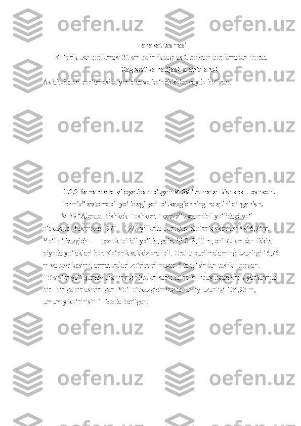 Harakat tasmasi
Ko‘prik usti qoplamasi 20 sm qalinlikdagi asfaltobeton qoplamadan iborat.
Diagnostika natijasida aniqlandi
Asfaltobeton qoplamasida yoriqlar va ko‘pchishlar paydo bo‘lgan.
1. 2.2   Samarqand  viloyatidan o‘tgan  M 39 “Almata-Bishkek-Toshkent-
Termiz”  avto mobil yo‘lidagi  yo‘l o‘tkazgichning holatini o‘rganish.
M 39 “Almata-Bishkek-Toshkent-Termiz” avtomobil yo‘lidagi yo‘l 
o‘tkazgich taxminan 1970 –  19 71 yillarda qurilgan. Ko‘prik sxemasi 8x16,76m. 
Yo‘l o‘tkazgich II – texnik toifali yo‘lda, gabariti G-8,10 m, eni 70 sm.dan ikkita 
piyoda yo‘laklari bor. Ko‘prik sakkiz oraliqli. Oraliq qurilmalarning uzunligi 16,76
m va tavr kesimi, armaturalari zo‘riqtirilmagan 6 ta to‘sindan tashkil topgan. 
To‘sinlar yo‘l qatnov qismining plitalari sat h ida, monolitlaydigan chok yordamida 
bir– biriga birlashtirilgan. Yo‘l o‘tkazgichning umumiy uzunligi 134,93 m, 
umumiy ko‘rinishi 1-fotoda berilgan. 