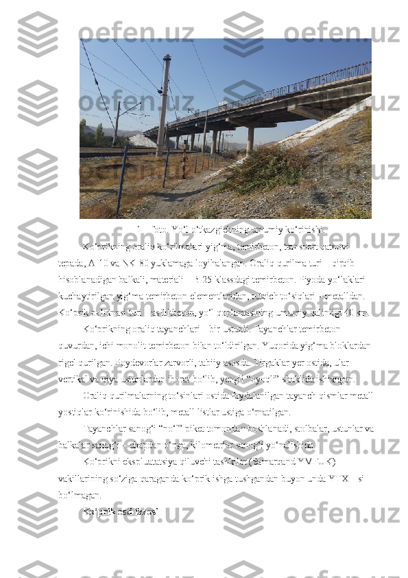 1 – foto. Yo‘l o‘tkazgichning umumiy ko‘rinishi.
Ko‘prikning oraliq ko‘rilmalari yig‘ma, temirbeton, transport qatnovi 
tepada,  A - 1 0 va NK-80 yuklamaga loyi h alangan. Oraliq qurilma turi – qirqib 
h isoblanadigan balkali, materiali –  B  25 klassdagi temirbeton. Piyoda yo‘laklari  
kuchaytirilgan yig‘ma temirbeton elementlaridan, tutqich to‘siqlari – metalldan. 
Ko‘prik polotnasi turi – asfaltbeton, yo‘l  qoplamasining  umumiy qalinligi 40   sm.
Ko‘prikning oraliq tayanchlari – bir ustunli. Tayanchlar temirbeton 
quvurdan, ichi monolit temirbeton bilan to‘ldirilgan. Yuqorida yig‘ma bloklardan 
rigel qurilgan. Poydevorlar zarvorli, tabiiy asosda. Tirgaklar yer ostida, ular 
vertikal va qiya ustunlardan iborat bo‘lib, yengil “oyoqli” shaklida ishlangan.
Oraliq qurilmalarning to‘sinlari ostida foydalanilgan tayanch qismlar metall 
yostiqlar ko‘rinishida bo‘lib, metall listlar ustiga o‘rnatilgan.
Tayanchlar sanog‘i “no‘l” piket tomondan boshlanadi, stolbalar, ustunlar va 
balkalar sanog‘i – chapdan o‘nga, kilometrlar sanog‘i yo‘nalishida.
Ko‘prikni ekspluatatsiya qiluvchi tashkilot (Samarqand YMFUK) 
vakillarining so‘ziga qaraganda ko‘prik ishga tushgandan buyon unda YTX – si 
bo‘lmagan.
Ko‘prik osti fazosi 