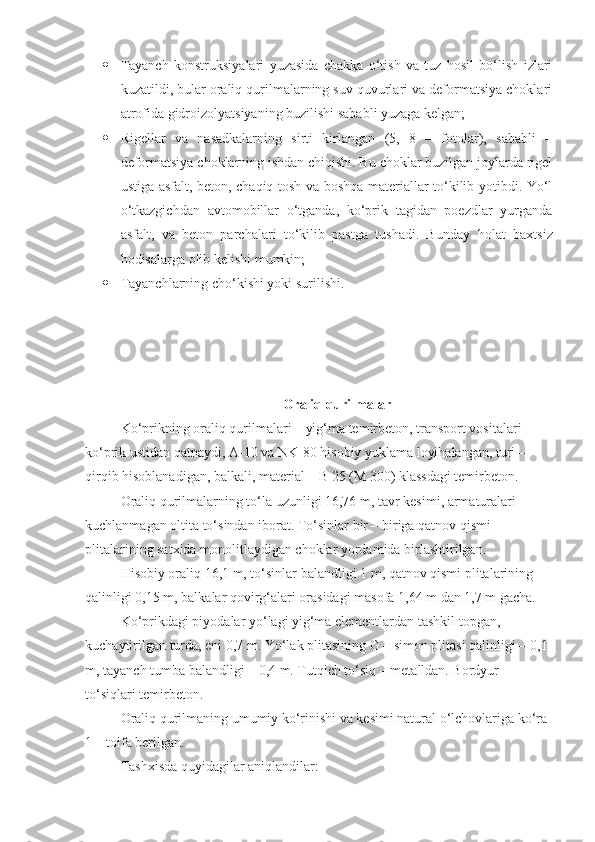  Tayanch   konstruksiyalari   yuzasida   chakka   o‘tish   va   tuz   hosil   bo‘lish   izlari
kuzatildi, bular oraliq qurilmalarning suv quvurlari va deformatsiya choklari
atrofida gidroizolyatsiyaning buzilishi sababli yuzaga kelgan;
 Rigellar   va   nasadkalarning   sirti   kirlangan   (5,   8   –   fotolar),   sababli   –
deformatsiya choklarning ishdan chiqishi. Bu choklar buzilgan joylarda rigel
ustiga asfalt, beton, chaqiq tosh va boshqa materiallar to‘kilib yotibdi. Yo‘l
o‘tkazgichdan   avtomobillar   o‘tganda,   ko‘prik   tagidan   poezdlar   yurganda
asfalt,   va   beton   parchalari   to‘kilib   pastga   tushadi.   Bunday   h olat   baxtsiz
h odisalarga olib kelishi mumkin;
 Tayanchlarning cho‘kishi yoki surilishi.
Oraliq qurilmalar
Ko‘prikning oraliq qurilmalari – yig‘ma temirbeton, transport vositalari 
ko‘prik ustidan qatnaydi, A-10 va NK-80 hisobiy yuklama loyihalangan, turi – 
qirqib hisoblanadigan, balkali, material – B 25 (M 300) klassdagi temirbeton.
Oraliq qurilmalarning to‘la uzunligi 16,76   m, tavr kesimi, armaturalari 
kuchlanmagan oltita to‘sindan iborat. To‘sinlar bir – biriga qatnov qismi 
plitalarining satxida monolitlaydigan choklar yordamida birlashtirilgan.
H isobiy oraliq 16,1   m, to‘sinlar balandligi 1   m, qatnov qismi plitalarining 
qalinligi  0, 15   m, balkalar qovirg‘alari orasidagi masofa  1 , 64 m dan 1 , 7   m gacha.
K o‘ prikdagi piyodalar yo‘lagi yig‘ma elementlardan tashkil topgan, 
kuchaytirilgan turda, eni  0, 7   m. Yo‘lak plitasining G – simon plitasi qalinligi –  0, 1  
m, tayanch tumba balandligi –  0, 4   m. Tutqich to‘siq – metalldan. Bordyur 
to‘siqlari temirbeton.
Oraliq qurilmaning umumiy ko‘rinishi va kesimi natural o‘lchovlariga ko‘ra 
1 – toifa berilgan.
Tash x isda quyidagilar aniqlandilar: 