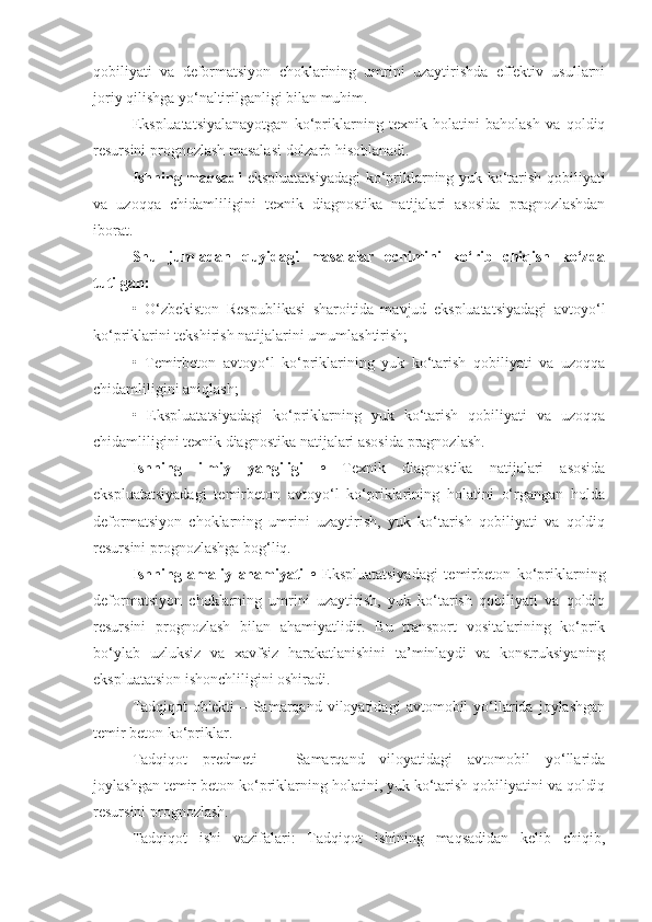 qobiliyati   va   deformatsiyon   choklarining   umrini   uzaytirishda   effektiv   usullarni
joriy qilishga yo‘naltirilganligi bilan muhim. 
Ekspluatatsiyalanayotgan   ko‘priklarning   texnik   holatini   baholash   va   qoldiq
resursini prognozlash masalasi dolzarb hisoblanadi.
Ishning maqsadi   ekspluatatsiyadagi  ko‘priklarning yuk ko‘tarish qobiliyati
va   uzoqqa   chidamliligini   texnik   diagnostika   natijalari   asosida   pragnozlashdan
iborat.
Shu   jumladan   quyidagi   masalalar   еchimini   ko‘rib   chiqish   ko‘zda
tutilgan:
•   O‘zbekiston   Respublikasi   sharoitida   mavjud   ekspluatatsiyadagi   avtoyo‘l
ko‘priklarini tekshirish natijalarini umumlashtirish;
•   Temirbeton   avtoyo‘l   ko‘priklarining   yuk   ko‘tarish   qobiliyati   va   uzoqqa
chidamliligini aniqlash;
•   Ekspluatatsiyadagi   ko‘priklarning   yuk   ko‘tarish   qobiliyati   va   uzoqqa
chidamliligini texnik diagnostika natijalari asosida pragnozlash.
Ishning   ilmiy   yangiligi   •   Texnik   diagnostika   natijalari   asosida
ekspluatatsiyadagi   temirbeton   avtoyo‘l   ko‘priklarining   holatini   o‘rgangan   holda
deformatsiyon   choklarning   umrini   uzaytirish,   yuk   ko‘tarish   qobiliyati   va   qoldiq
resursini prognozlashga bog‘liq.
Ishning   amaliy   ahamiyati   •   Ekspluatatsiyadagi   temirbeton   ko‘priklarning
deformatsiyon   choklarning   umrini   uzaytirish,   yuk   ko‘tarish   qobiliyati   va   qoldiq
resursini   prognozlash   bilan   ahamiyatlidir.   Bu   transport   vositalarining   ko‘prik
bo‘ylab   uzluksiz   va   xavfsiz   harakatlanishini   ta’minlaydi   va   konstruksiyaning
ekspluatatsion ishonchliligini oshiradi. 
Tadqiqot   ob'ekti   –  Samarqand  viloyatidagi   avtomobil   yo‘llarida   joylashgan
temir beton ko‘priklar.
Tadqiqot   predmeti   –   Samarqand   viloyatidagi   avtomobil   yo‘llarida
joylashgan temir beton ko‘priklarning  holatini, yuk ko‘tarish qobiliyatini va qoldiq
resursini prognozlash.  
Tadqiqot   ishi   vazifalari:   Tadqiqot   ishining   maqsadidan   kelib   chiqib, 