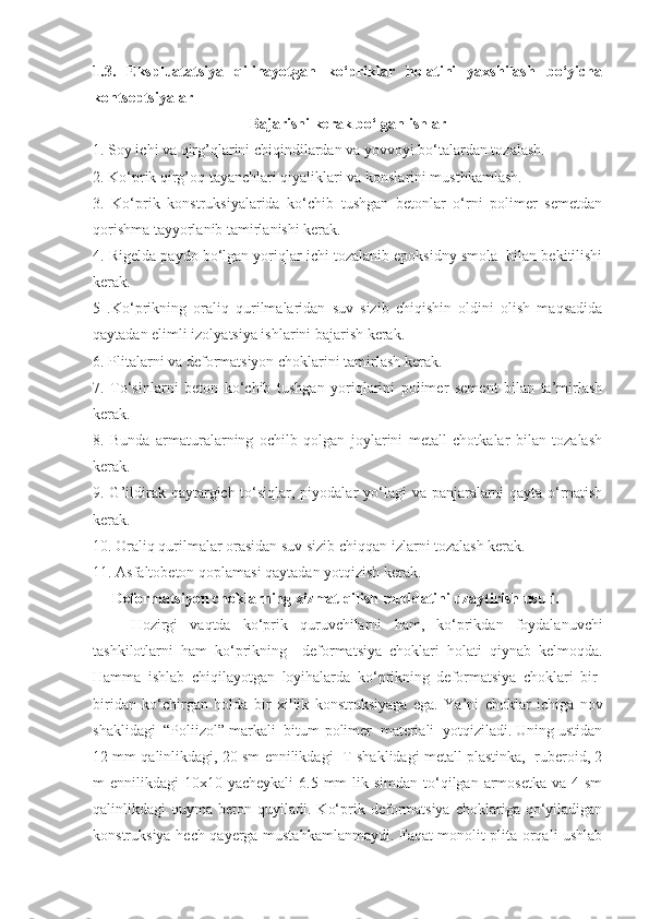 1.3.   Ekspluatatsiya   qilinayotgan   ko‘priklar   holatini   yaxshilash   bo‘yicha
kontseptsiyalar  
Bajarishi kerak bo‘lgan ishlar
1. Soy ichi va qirg’qlarini chiqindilardan va yovvoyi bo‘talardan tozalash. 
2. Ko‘prik qirg’oq tayanchlari qiyaliklari va konslarini musthkamlash.
3.   Ko‘ p rik   konstruksiyalarida   ko‘chib   tushgan   betonlar   o‘rni   polimer   semetdan
qorishma tayyorlanib tamirlanishi kerak. 
4.  Rigelda paydo bo‘lgan yoriqlar ichi tozalanib epoksidny smola  bilan bekitilishi
kerak. 
5   . Ko‘prikning   oraliq   qurilmalaridan   suv   sizib   chiqishin   oldini   olish   maqsadida
qaytadan elimli izolyatsiya ishlarini bajarish kerak.
6.  Plitalarni va deformatsiyon choklarini tamirlash kerak.
7.   To‘sinlarni   beton   ko‘chib   tushgan   yoriqlarini   polimer   sement   bilan   ta’mirlash
kerak.
8.   Bunda   armaturalarning   ochilb   qolgan   joylarini   metall   chotkalar   bilan   tozalash
kerak.
9.   G’ildirak qaytargich to‘siqlar, piyodalar  yo‘lagi  va panjaralarni  qayta o‘rnatish
kerak.
10.  Oraliq qurilmalar orasidan suv sizib chiqqan izlarni tozalash kerak.
11.  Asfaltobeton qoplamasi qaytadan yotqizish kerak.
  Deformatsiyon choklarning xizmat qilish muddatini uzaytirish usuli .
H ozirgi   vaqtda   ko‘prik   quruvchilarni   h am,   ko‘prikdan   foydalanuvchi
tashkilotlarni   ham   ko‘prikning     deformatsiya   choklari   h olati   qiynab   kelmoqda.
Hamma   ishlab   chiqilayotgan   loyihalarda   ko‘prikning   deformatsiya   choklari   bir-
biridan   ko‘chirgan   h olda   bir   xillik   konstruksiyaga   ega.   Ya’ni   choklar   ichiga   nov
shaklidagi  “Poliizol” markali  bitum-polimer  materiali  yotqiziladi. Uning ustidan
12 mm qalinlikdagi, 20 sm ennilikdagi  T-shaklidagi metall plastinka,  ruberoid, 2
m  ennilikdagi  10x10 yacheykali  6.5 mm  lik simdan to‘qilgan armosetka va 4 sm
qalinlikdagi   quyma  beton  quyiladi.  Ko‘prik  deformatsiya   choklariga  qo‘yiladigan
konstruksiya   h ech qa y erga musta h kamlanmaydi. Faqat monolit plita orqali ushlab 