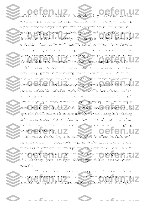 turiladi.   Ko‘priklardan   foydalanish   jarayonida   4-5   yil   o‘tmasdan   transport
vositalarining  g‘ildiragidan  tushadigan   zarblar,  temirbeton  balka  yoki   plitalarning
siqilish-cho‘zilish natijasida quyma beton plitada yoriqlar paydo bo‘lishi va ushbu
yoriqlar   tabiiy   yog‘ingarchilik   suvlarining   kirish   natijasida   yoriqlar   kattarib,
deformatsiya   choklarning   buzilishiga   olib   kelmoqda.   Buzilgan   deformatsiya
choklaridan   o‘tgan   tabiiy   yog‘ingarchilik   suvlari   temir-beton   konstruksiyalar
betonini   yеmirib,   ishchi   armaturalarning   ochilib   qolishi,   korroziyaga   uchrashi   va
ko‘prik   elementlarining   kuchlanishga   qarshiligi   yo‘qolishiga   olib   keladi.   Bu   esa
o‘z navbatida ko‘prikning xizmat qilish muddatini keskin darajada kamaytiradi. 
Deformatsiya   choklarining   tezda   buzilishi   natijasida   ko‘prikdan
h arakatlanayotgan   transport   vositalariga   qiyinchilik   va   noqulaylik   tug‘dirmoqda.
Buzilgan   deformatsiya   choklaridan   harakatlanuvchi   transport   vositalarining
siltanishi   natijasida   ko‘prik   konstruksiyalariga   dinamik   yuklanish   ortib,   ularni
transport   vositalaridan   tushadigan   yuklanishga   qarshiligi   kuchsizlanadi.   Bu   ham
ko‘prikning   xizmat   qilish   muddatini   kamaytiradi.   Bundan   tashqari   temir   yo‘l
ustidan   o‘tgan   yo‘l   o‘tkazgichning   buzilgan   deformatsiya   choklaridan   mayda
zarrali   sheben   mahsulotining   tushishi   natijasida   tezyurar   poezdlarning   old
oynalarini sindirib katta miqdorda  zarar еtkazishi mumkin.  Hozirgi ko‘priklarning
deformatsiya   choklari   4-5   yil   o‘tgandan   keyin   joriy   ta’mirlash   mablag‘lari
hisobidan   qayta   ta’mirlanmoqda.   Respublika   miqyosida   esa   katta   mablag‘ning
sarflanishiga olib kelmoqda.
Deformatsiya   choklarining   tezda   buzilish   ushbu   ko‘prikdan   harakatlanuvchi
transport vositalarining harakat xavfsizligiga  salbiy ta’sir etadi. Shu sababli chet el
mutaxassislari  ko‘prikning deformatsiya  choklarini  xizmat  qilish  ustida juda ko‘p
izlanishlar   olib   borishdi   va   hozirga   zamon   talablariga   mos   keladigan   va   xalqaro
ISO   talablariga   javob   beradigan   deformatsiya   choklari   konstruksiyalarini
yaratishdi. 
          O‘zbekiston   Rnspublikasida   shu   paytgacha   deformatsiya   choklarga
ishlatiladigan   materiallar   to‘g‘risida   GOST,   deformatsiya   choklarini   o‘rnatish,
ta’mirlash   va   foydalanish   bo‘yicha   metodik   qo‘llanma   ishlab   chiqilmagan. 