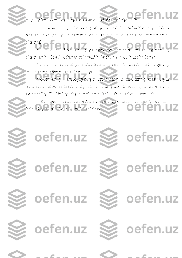 quyidagilar dissertatsiyaning asosiy vazifalari sifatida belgilandi:  
• avtomobil   yo‘llarida   joylashgan   temirbeton   ko‘priklarning   holatini,
yuk ko‘tarish qobiliyatini   hamda bugungi kundagi mavjud holat va muammolarni
o‘rganish;
• avtomobil   yo‘llarida   joylashgan   temir   beton   ko‘priklarning   holatini,
o‘rgangan holda  yuk ko‘tarish qobiliyati  bo‘yicha   hisob  kitoblar olib borish.
Tadqiqotda   qo‘llanilgan   metodikaning   tavsifi.   Tadqiqot   ishida   quyidagi
metodlardan foydalanish ko‘zda tutilgan:
•   avtomobil   yo‘llarida   joylashgan   temir   beton   ko‘priklarning   holatini,   yuk
ko‘tarish   qobiliyatini   hisobga   olgan   holda   tadqiq   etishda   Samarqand   viloyatidagi
avtomobil yo‘llarida joylashgan temir beton ko‘priklarni ko‘zdan kechirish;
•   Kuzatish   –   avtomobil   yo‘llarida   joylashgan   temir   beton   ko‘priklarning
holatini, yuk ko‘tarish qobiliyatini  aniqlash . 