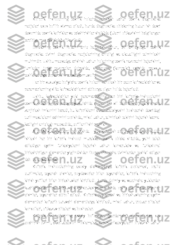 Ko‘prik   inshootining   texnik   holatini   baholash   uchun   texnik   diagnostika
natijalari   asos   bo‘lib   xizmat   qiladi,   bunda   diagnostika   ob'ektning   butun   ish   davri
davomida texnik ko‘riklar va tekshirishlar shaklida (ularni o‘tkazishni belgilangan
tartibiga mos ravishda) o‘tkaziladi.
Ob'ektning   texnik   holatini   aniq   baholash   uchun,   qo‘llanilayotgan   texnik
diagnostika   tizimi   diagnostika   natijalarining   aniqligi   va   aktualligini   ta'minlashi
muhimdir. Ushbu maqsadga erishish uchun holatining texnik nazoratini bajarishni,
jumladan   joriy   nazoratlar   doirasida,   shartnoma   (kontrakt)   asosida   maxsus
tashkilotlarga topshirish maqsadga muvofiq.  
Har bir xususiyat bo‘yicha texnik holatni baholash bir qator ko‘rsatkichlar va
parametrlarning sifat ko‘rsatkichlarini e'tiborga olgan holda bajariladi. 
Ushbu   ko‘rsatkichlar   yoki   parametrlarning   har   biri   ko‘prik   inshootlarini
texnik   holatning   bir   kategoriyasi   ichida   (holati   bir   xil   baholangan)   qo‘shimcha
zanjirlash imkonini beradi, bu ko‘priklarni ekspluatatsiyasini boshqarish davridagi
turli masalalarni еchimini topishda, misol uchun, ta'mirlash ta'sirini bajarish ketma-
ketligini aniqlash maqsadida, qo‘llanilishi mumkin.    
Alohida xususiyatlarni baholashda – yuk ko‘tarish qobiliyati va uzoq muddat
ishlashi   har   bir   ko‘prik   inshooti   murakkab   texnik   ob'ekt   sifatida,   ya'ni   talab
etiladigan   ayrim   funktsiyalarni   bajarish   uchun   konstruktiv   va   funktsional
birlashtirilgan elementlar yig'indisidan iborat, bir necha tizimlardan tashkil etilgan
deb  qaralishi kerak.
Ko‘prik   inshootlarining   asosiy   elementlariga   ko‘prik   qoplamasi,   oraliq
qurilmalar,   tayanch   qismlar,   poydevorlar   bilan   tayanchlar,   ko‘prik   inshootining
kirish  yo‘llari  bilan birlashuvlari  kiritiladi. Bunda doimiy va vaqtincha  yuklardan
kuchlanishlarni  qabul  qiluvchi  konstruktsiyalar  sifatida  oraliq  qurilmalar,  tayanch
qismlar,   tayanchlar   e'tirof   etiladi.   Ko‘prik   qoplamasi   va   birlashuvlarning   ayrim
elementlari   ko‘tarib  turuvchi  elementlarga  kiritiladi,  misol   uchun,  trotuar  plitalari
konsollari, o‘tkazuv plitalari va boshqalar.
Ko‘prik   inshootlarining   asosiy   bo‘lmagan   (yordamchi)   elementlariga   suv
qochirish tizimi, ekspluatatsion moslamalar, kommunikatsiyalarni o‘tkazish uchun 