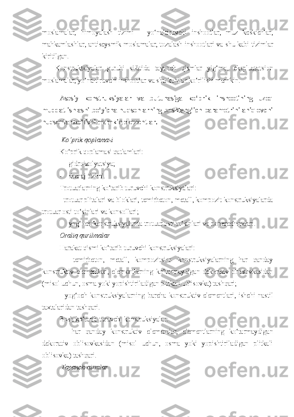 moslamalar,   himoyalash   tizimi   –   yo‘naltiruvchi   inshootlar,   muz   keskichlar,
mahkamlashlar, antiseysmik moslamalar, tozalash inshootlari va shu kabi tizimlar
kiritilgan.
Konstruktsiyalar   guruhi   sifatida   tayanch   qismlar   yig‘ma,   ekspluatatsion
moslamalar, yo‘naltiruvchi inshootlar va shu kabilar ko‘rilishi mumkin.
Asosiy   konstruksiyalar   va   butunasiga   ko‘prik   inshootining   uzoq
muddat ishlashi bo‘yicha nuqsonlarning boshlang‘ich parametrini aniqlovchi
nuqsonlar bo‘lishi mumkin elementlar.   
 Ko‘prik qoplamasi
Ko‘prik qoplamasi qatlamlari:
-    gidroizolyatsiya;
-     drenaj tizimi .
Trotuarlarning ko‘tarib turuvchi konstruksiyalari :
-  trotuar plitalari va bloklari, temirbeton, metall, kompozit konstruksiyalarda
trotuar osti to‘sinlari va konsollari ;
-     yog‘och konstruksiyalarda trotuar osti to‘sinlari va poperechinalari.
Oraliq qurilmalar
Harakat qismi ko‘tarib turuvchi konstruksiyalari:
-     temirbeton,   metall,   kompozitsion   konstruksiyalarning   har   qanday
konstruktiv   elementlari,   elementlarning   ko‘tarmaydigan   dekorativ   oblisovkasidan
(misol uchun, osma yoki yopishtiriladigan plitkali oblisovka) tashqari;  
-   yog‘och   konstruksiyalarning   barcha   konstruktiv   elementlari,   ishchi   nastil
taxtalaridan tashqari.
Bosh ko‘tarib turuvchi konstruksiyalar:
-     har   qanday   konstruktiv   elementlar,   elementlarning   ko‘tarmaydigan
dekorativ   oblisovkasidan   (misol   uchun,   osma   yoki   yopishtiriladigan   plitkali
oblisovka) tashqari.
 Tayanch qismlar 